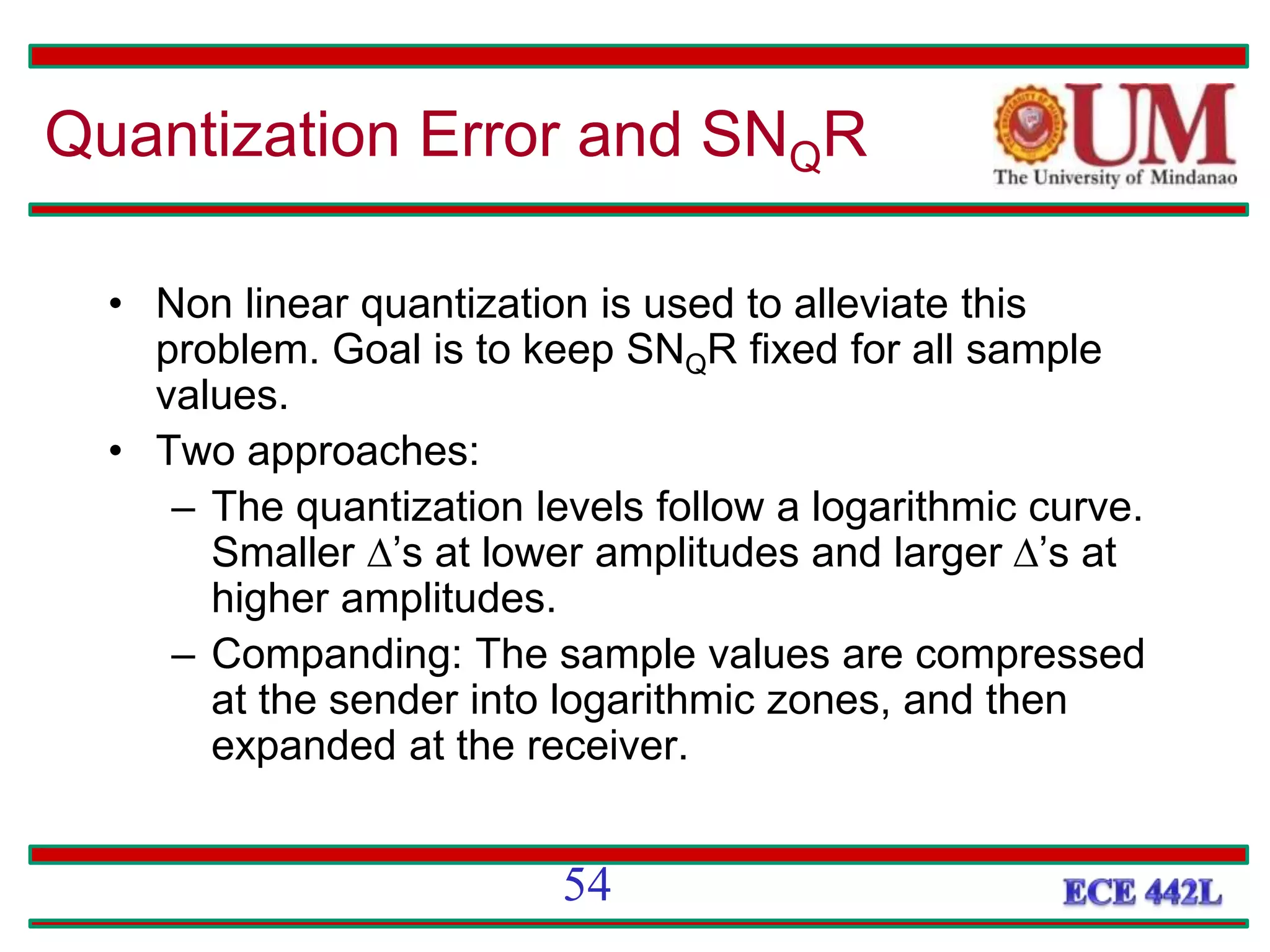 • Non linear quantization is used to alleviate this
problem. Goal is to keep SNQR fixed for all sample
values.
• Two approaches:
– The quantization levels follow a logarithmic curve.
Smaller ’s at lower amplitudes and larger’s at
higher amplitudes.
– Companding: The sample values are compressed
at the sender into logarithmic zones, and then
expanded at the receiver.
Quantization Error and SNQR
54
 