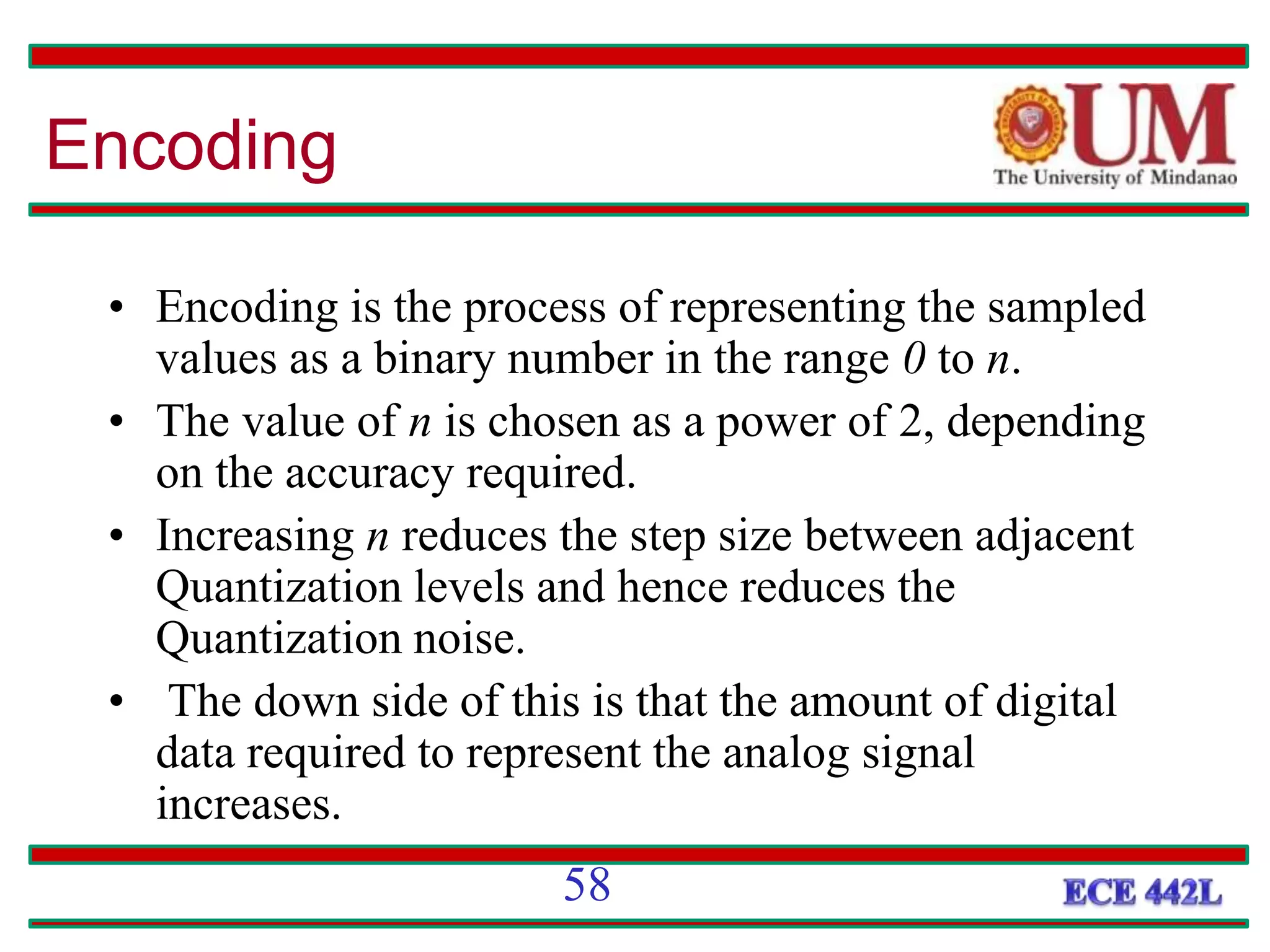 Encoding
• Encoding is the process of representing the sampled
values as a binary number in the range 0 to n.
• The value of n is chosen as a power of 2, depending
on the accuracy required.
• Increasing n reduces the step size between adjacent
Quantization levels and hence reduces the
Quantization noise.
• The down side of this is that the amount of digital
data required to represent the analog signal
increases.
58
 