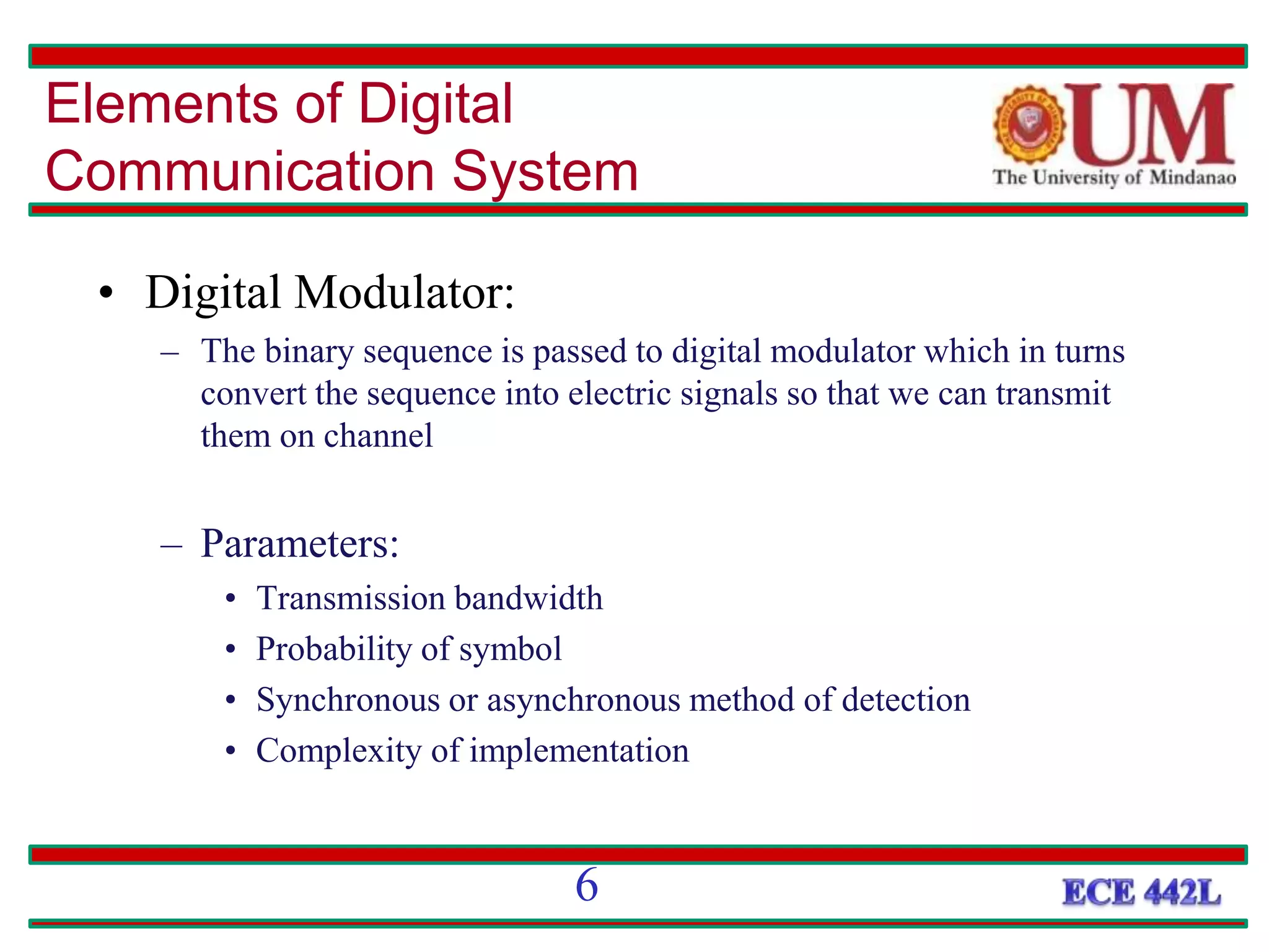 • Digital Modulator:
– The binary sequence is passed to digital modulator which in turns
convert the sequence into electric signals so that we can transmit
them on channel
– Parameters:
• Transmission bandwidth
• Probability of symbol
• Synchronous or asynchronous method of detection
• Complexity of implementation
Elements of Digital
Communication System
6
 