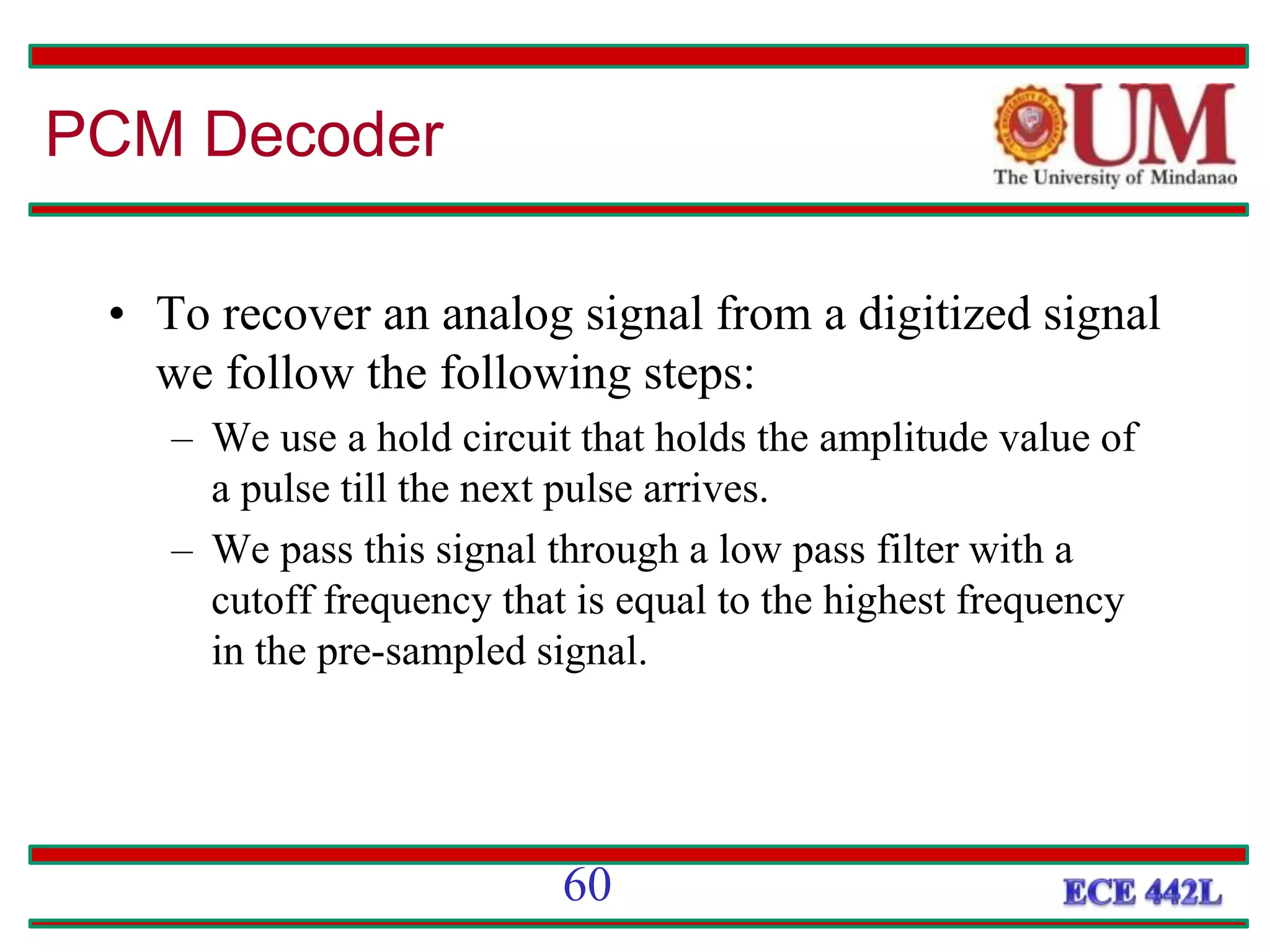 • To recover an analog signal from a digitized signal
we follow the following steps:
– We use a hold circuit that holds the amplitude value of
a pulse till the next pulse arrives.
– We pass this signal through a low pass filter with a
cutoff frequency that is equal to the highest frequency
in the pre-sampled signal.
PCM Decoder
60
 