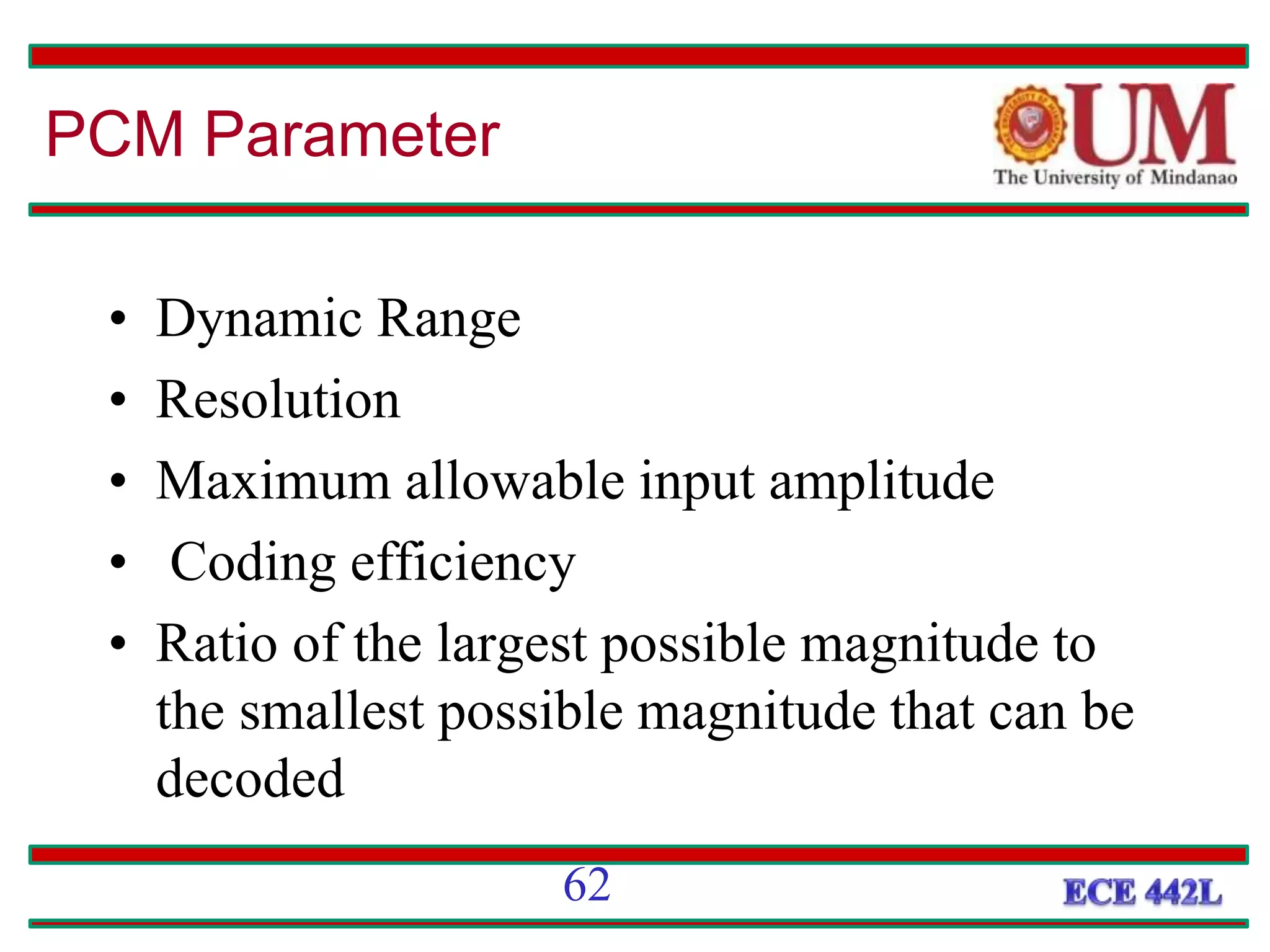 • Dynamic Range
• Resolution
• Maximum allowable input amplitude
• Coding efficiency
• Ratio of the largest possible magnitude to
the smallest possible magnitude that can be
decoded
PCM Parameter
62
 