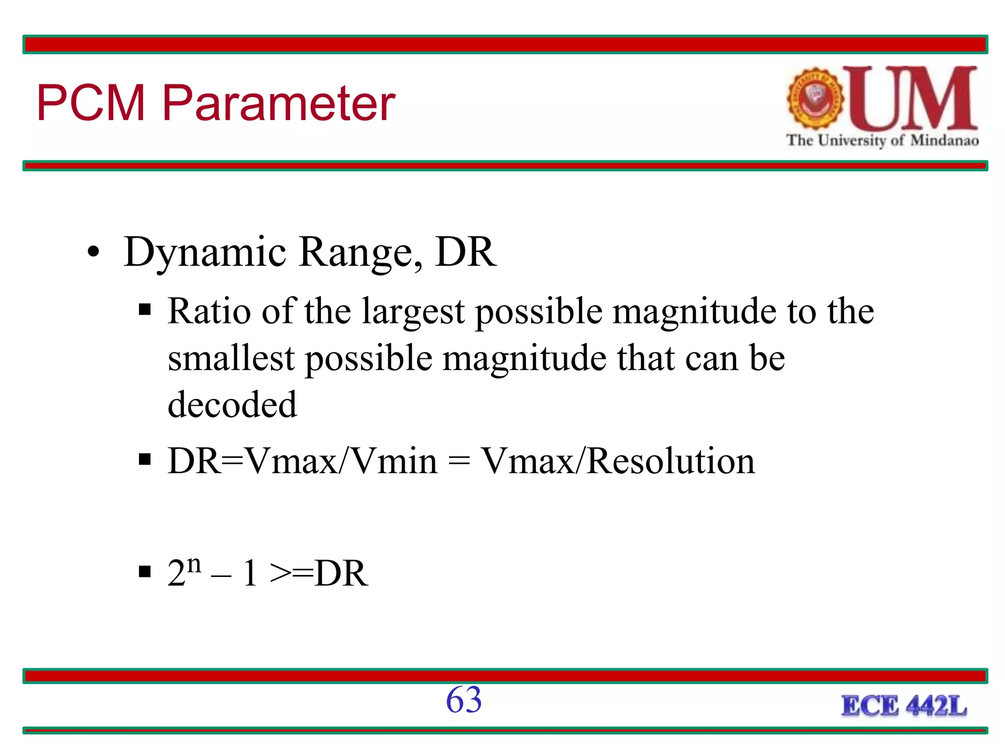 • Dynamic Range, DR
 Ratio of the largest possible magnitude to the
smallest possible magnitude that can be
decoded
 DR=Vmax/Vmin = Vmax/Resolution
 2n – 1 >=DR
PCM Parameter
63
 
