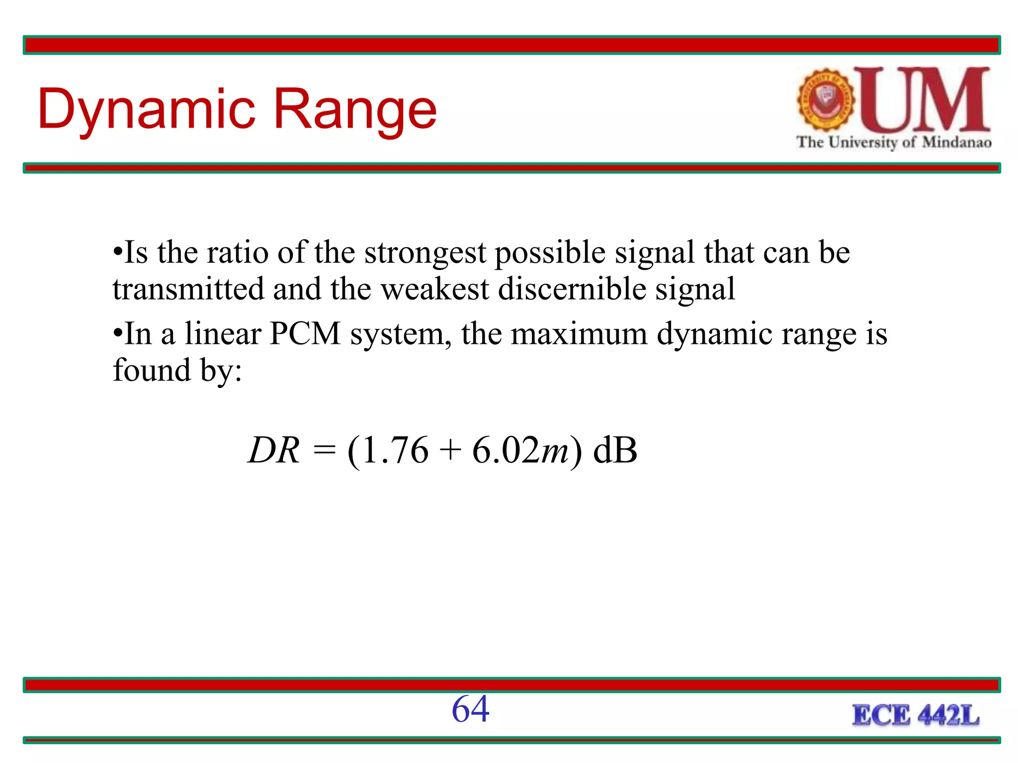 64
•Is the ratio of the strongest possible signal that can be
transmitted and the weakest discernible signal
•In a linear PCM system, the maximum dynamic range is
found by:
DR = (1.76 + 6.02m) dB
Dynamic Range
 