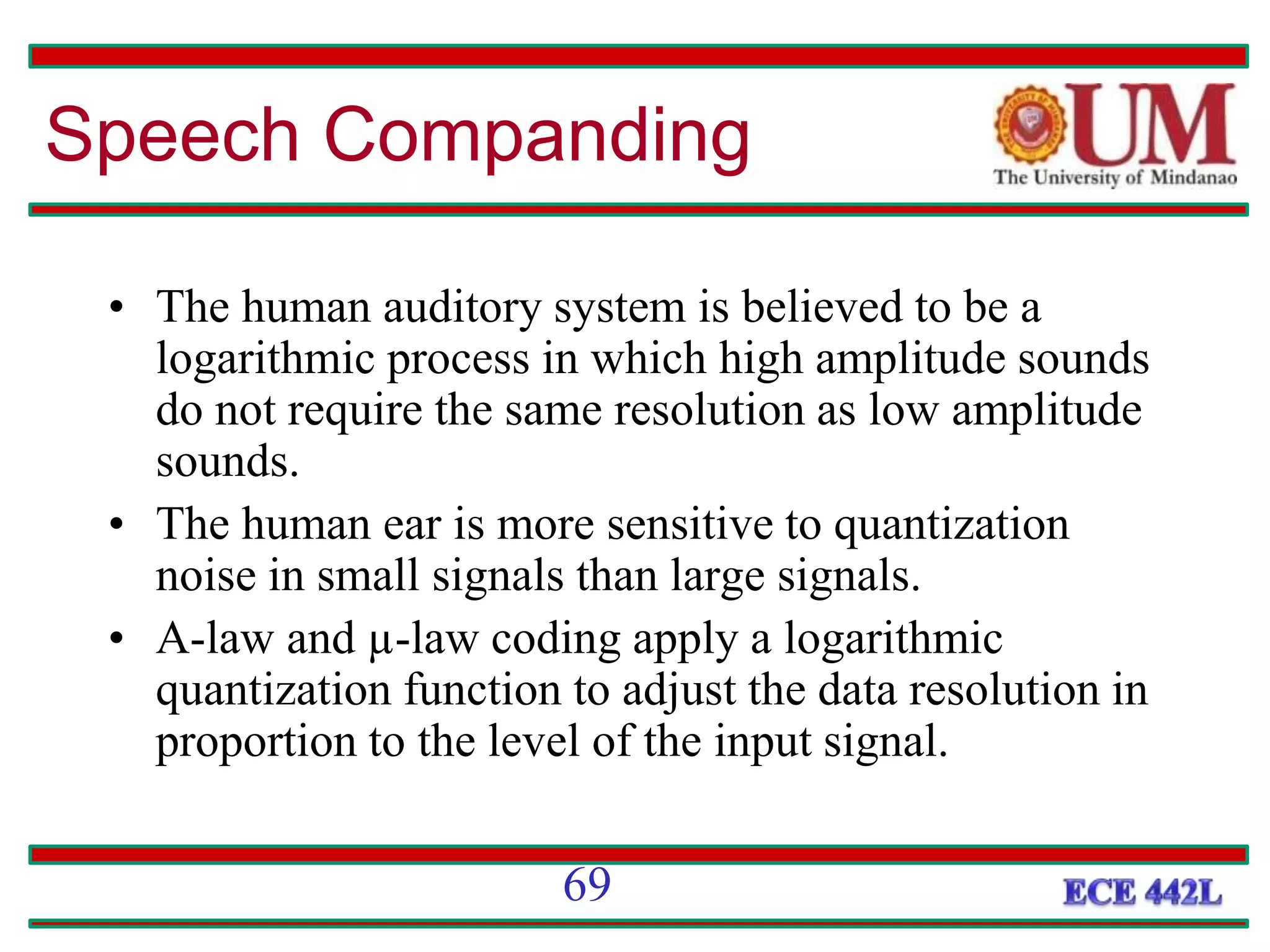 • The human auditory system is believed to be a
logarithmic process in which high amplitude sounds
do not require the same resolution as low amplitude
sounds.
• The human ear is more sensitive to quantization
noise in small signals than large signals.
• A-law and µ-law coding apply a logarithmic
quantization function to adjust the data resolution in
proportion to the level of the input signal.
69
Speech Companding
 
