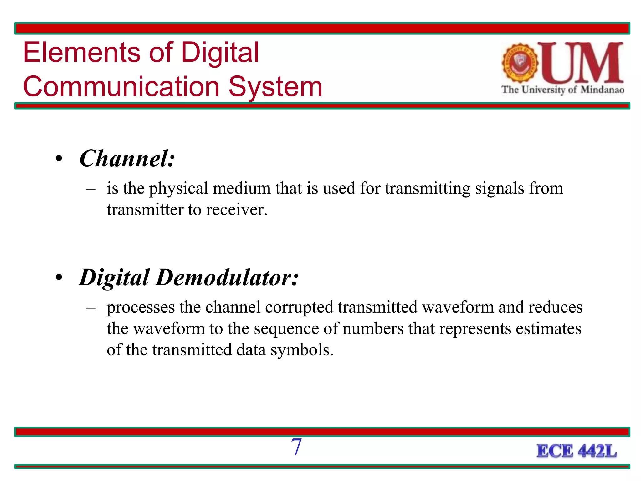 • Channel:
– is the physical medium that is used for transmitting signals from
transmitter to receiver.
• Digital Demodulator:
– processes the channel corrupted transmitted waveform and reduces
the waveform to the sequence of numbers that represents estimates
of the transmitted data symbols.
Elements of Digital
Communication System
7
 