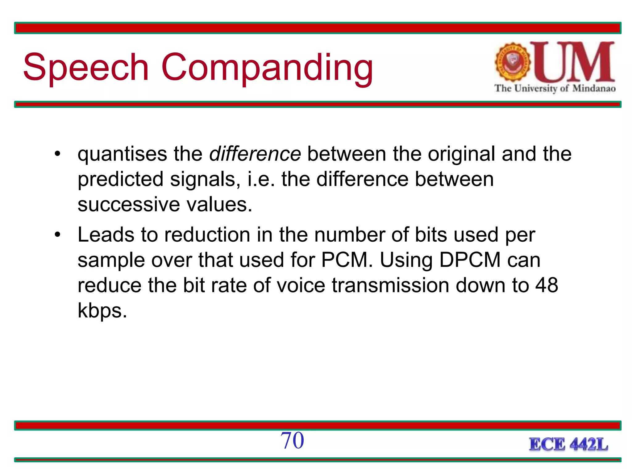 • quantises the difference between the original and the
predicted signals, i.e. the difference between
successive values.
• Leads to reduction in the number of bits used per
sample over that used for PCM. Using DPCM can
reduce the bit rate of voice transmission down to 48
kbps.
Speech Companding
70
 