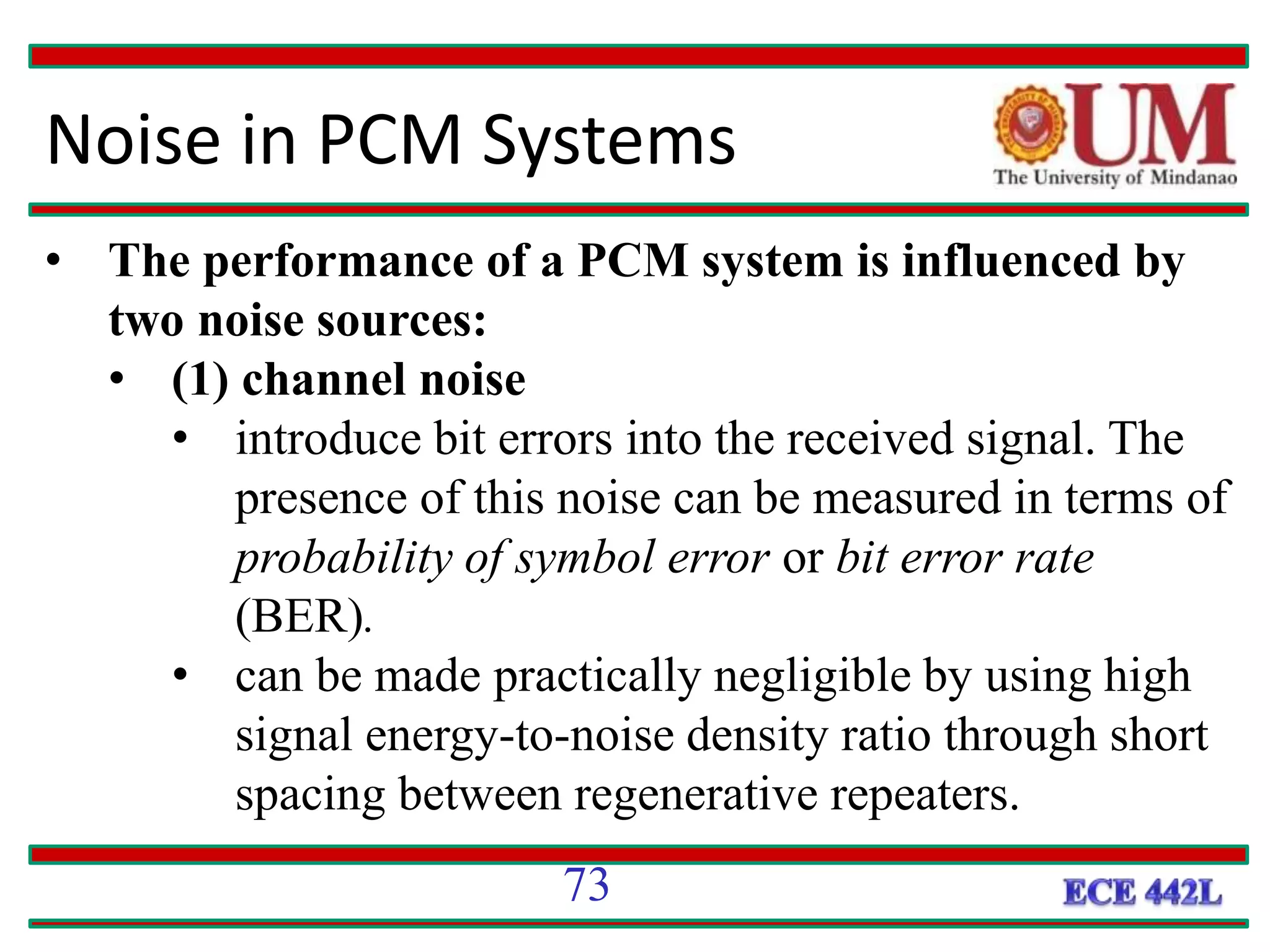 Noise in PCM Systems
• The performance of a PCM system is influenced by
two noise sources:
• (1) channel noise
• introduce bit errors into the received signal. The
presence of this noise can be measured in terms of
probability of symbol error or bit error rate
(BER).
• can be made practically negligible by using high
signal energy-to-noise density ratio through short
spacing between regenerative repeaters.
73
 