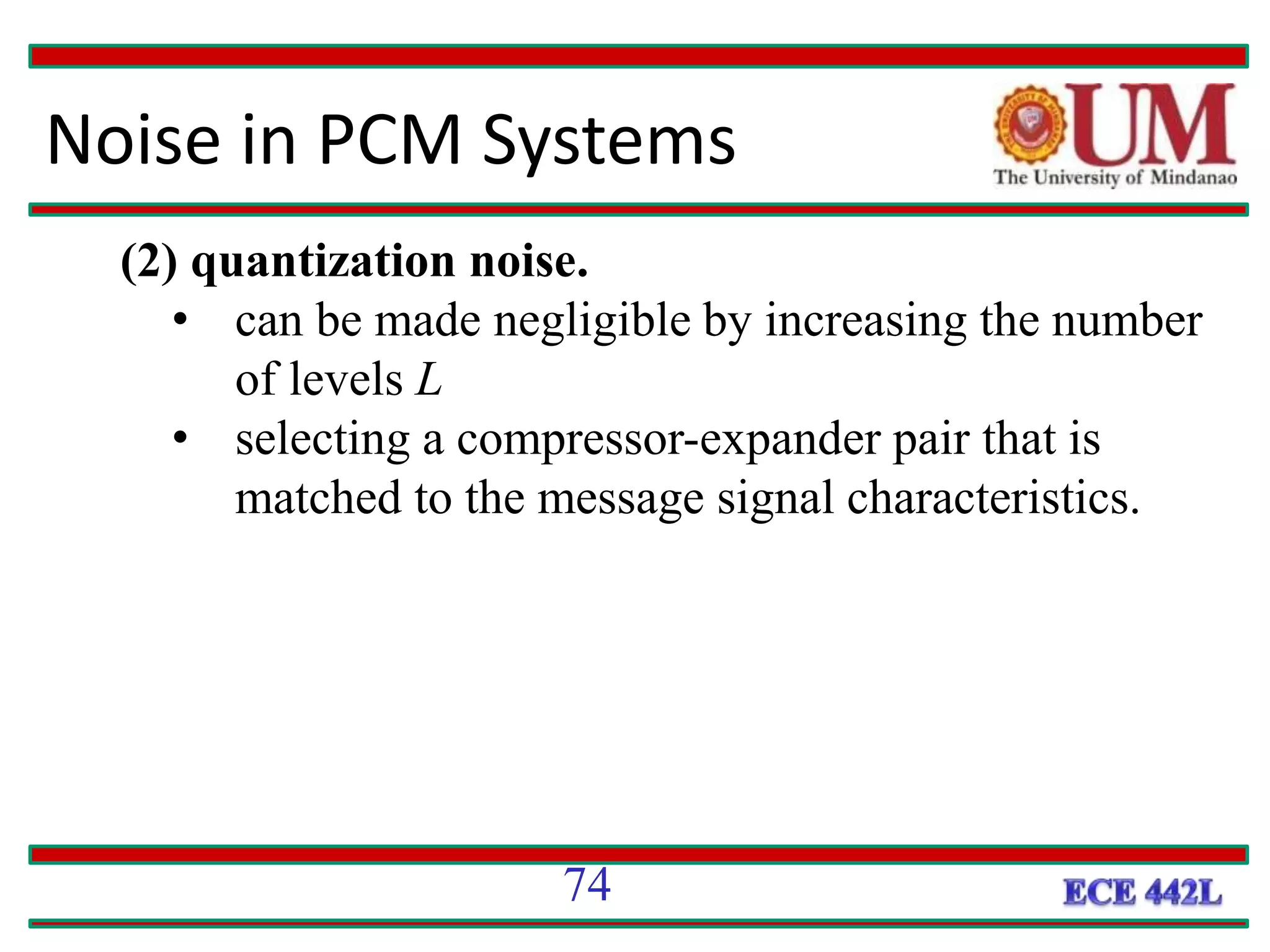 Noise in PCM Systems
(2) quantization noise.
• can be made negligible by increasing the number
of levels L
• selecting a compressor-expander pair that is
matched to the message signal characteristics.
74
 