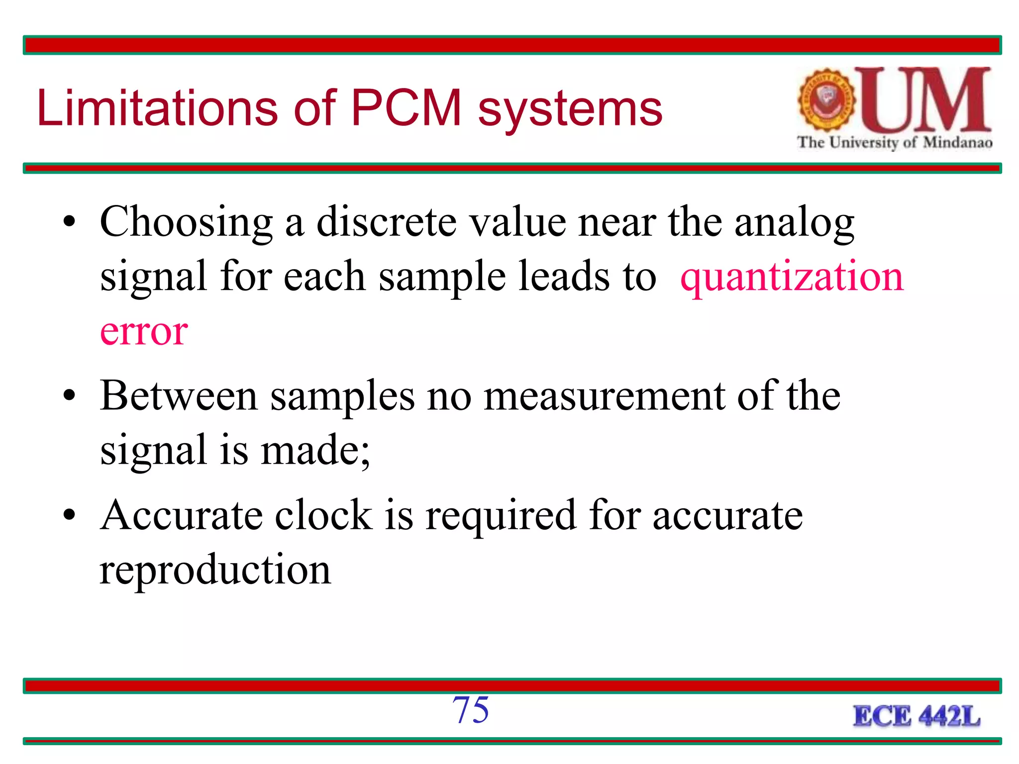 Limitations of PCM systems
• Choosing a discrete value near the analog
signal for each sample leads to quantization
error
• Between samples no measurement of the
signal is made;
• Accurate clock is required for accurate
reproduction
75
 