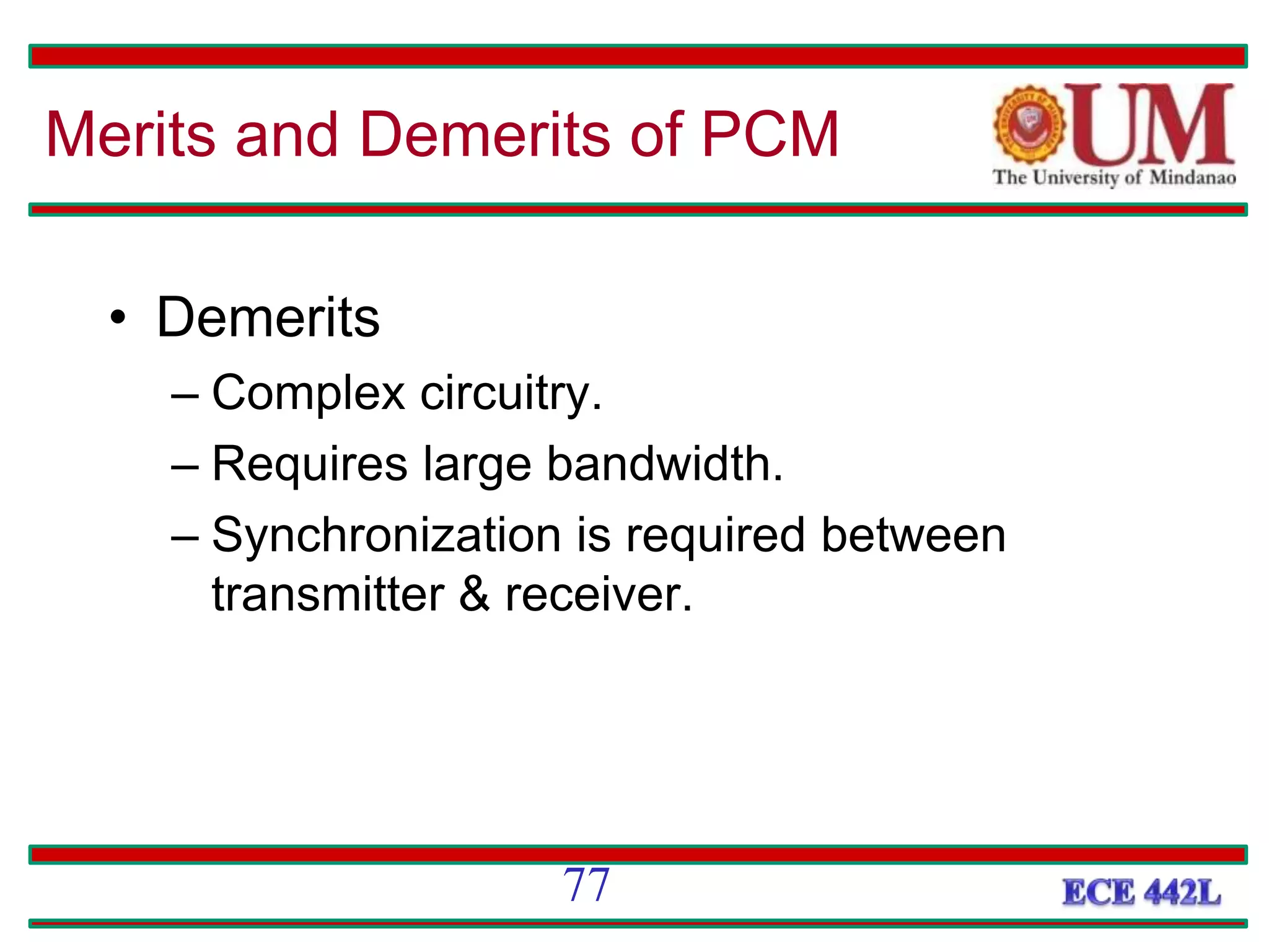 • Demerits
– Complex circuitry.
– Requires large bandwidth.
– Synchronization is required between
transmitter & receiver.
77
Merits and Demerits of PCM
 
