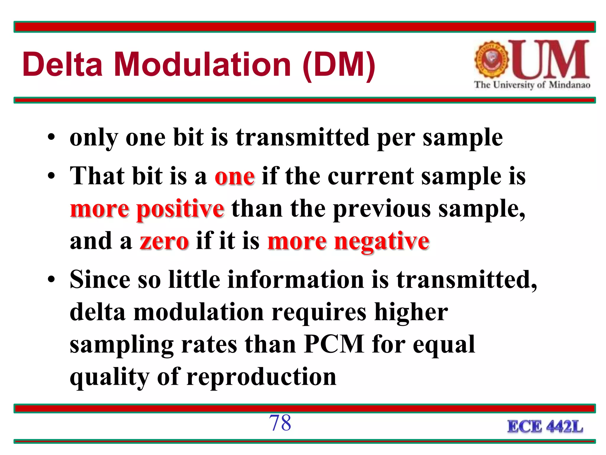• only one bit is transmitted per sample
• That bit is a one if the current sample is
more positive than the previous sample,
and a zero if it is more negative
• Since so little information is transmitted,
delta modulation requires higher
sampling rates than PCM for equal
quality of reproduction
Delta Modulation (DM)
78
 