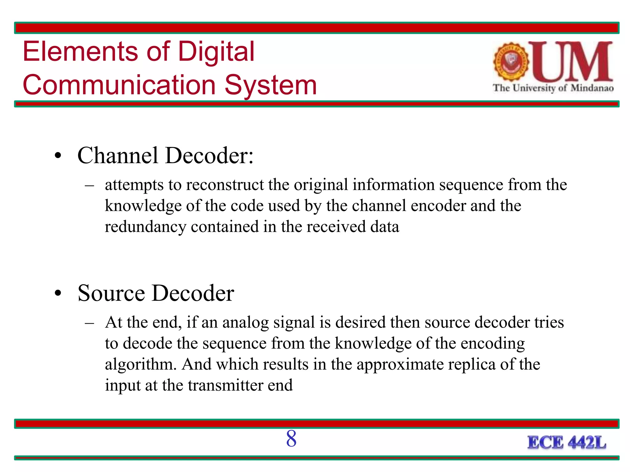 • Channel Decoder:
– attempts to reconstruct the original information sequence from the
knowledge of the code used by the channel encoder and the
redundancy contained in the received data
• Source Decoder
– At the end, if an analog signal is desired then source decoder tries
to decode the sequence from the knowledge of the encoding
algorithm. And which results in the approximate replica of the
input at the transmitter end
Elements of Digital
Communication System
8
 