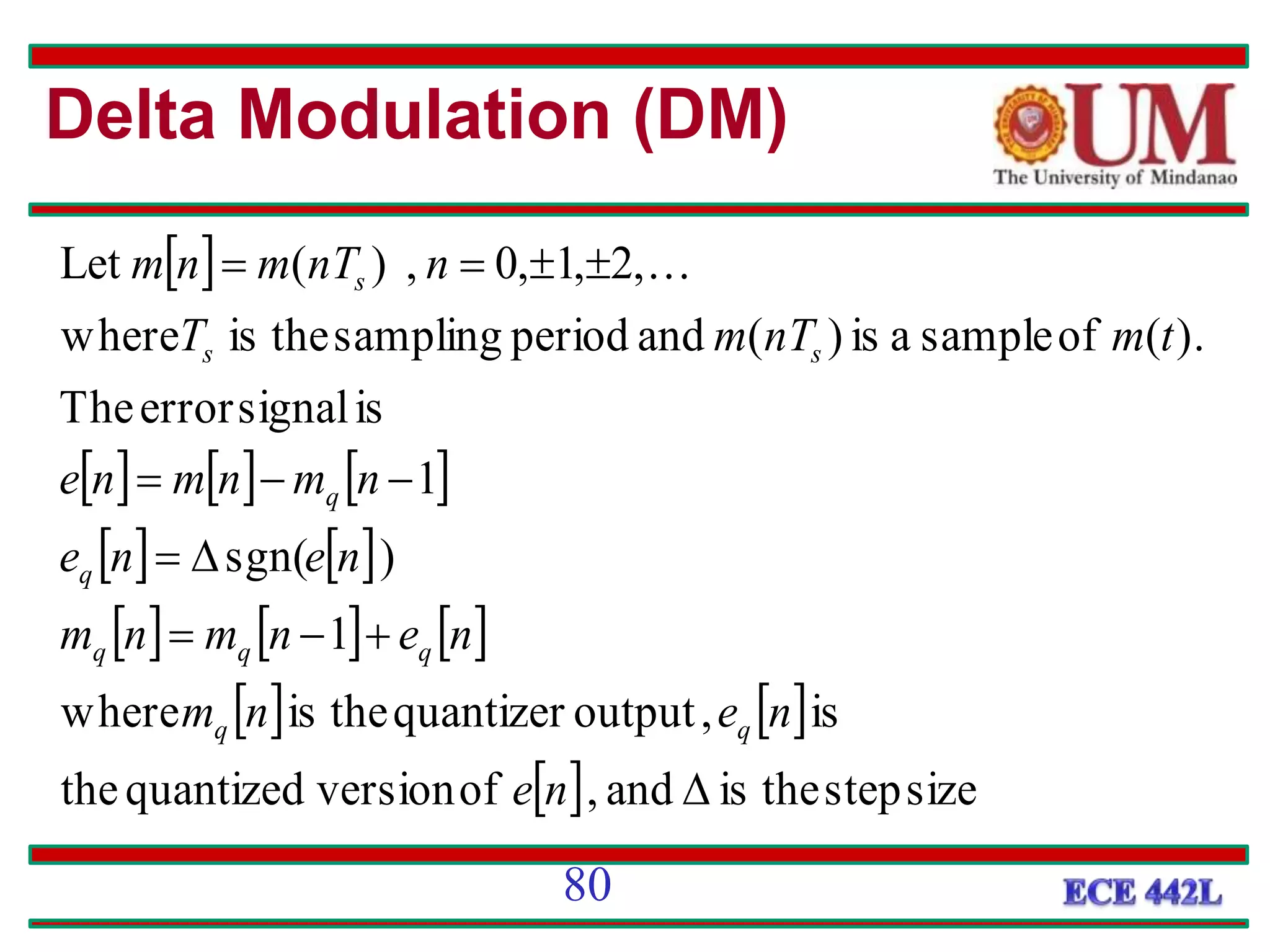  
     
   
     
   
  size
step
the
is
and
,
of
version
quantized
the
is
,
output
quantizer
the
is
where
1
)
sgn(
1
is
signal
error
The
).
(
of
sample
a
is
)
(
and
period
sampling
the
is
where
,
2
,
1
,
0
,
)
(
Let













n
e
n
e
n
m
n
e
n
m
n
m
n
e
n
e
n
m
n
m
n
e
t
m
nT
m
T
n
nT
m
n
m
q
q
q
q
q
q
q
s
s
s 
Delta Modulation (DM)
80
 