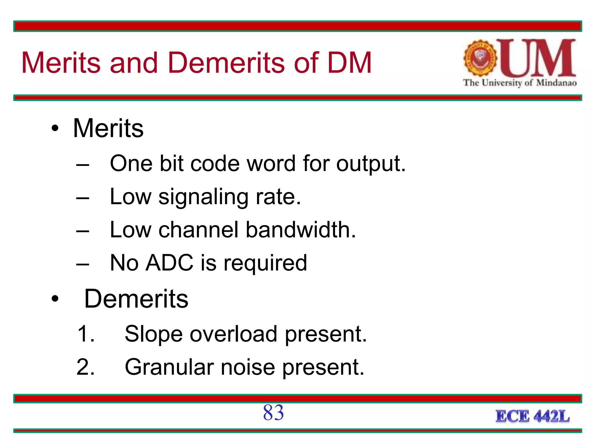 • Merits
– One bit code word for output.
– Low signaling rate.
– Low channel bandwidth.
– No ADC is required
• Demerits
1. Slope overload present.
2. Granular noise present.
Merits and Demerits of DM
83
 