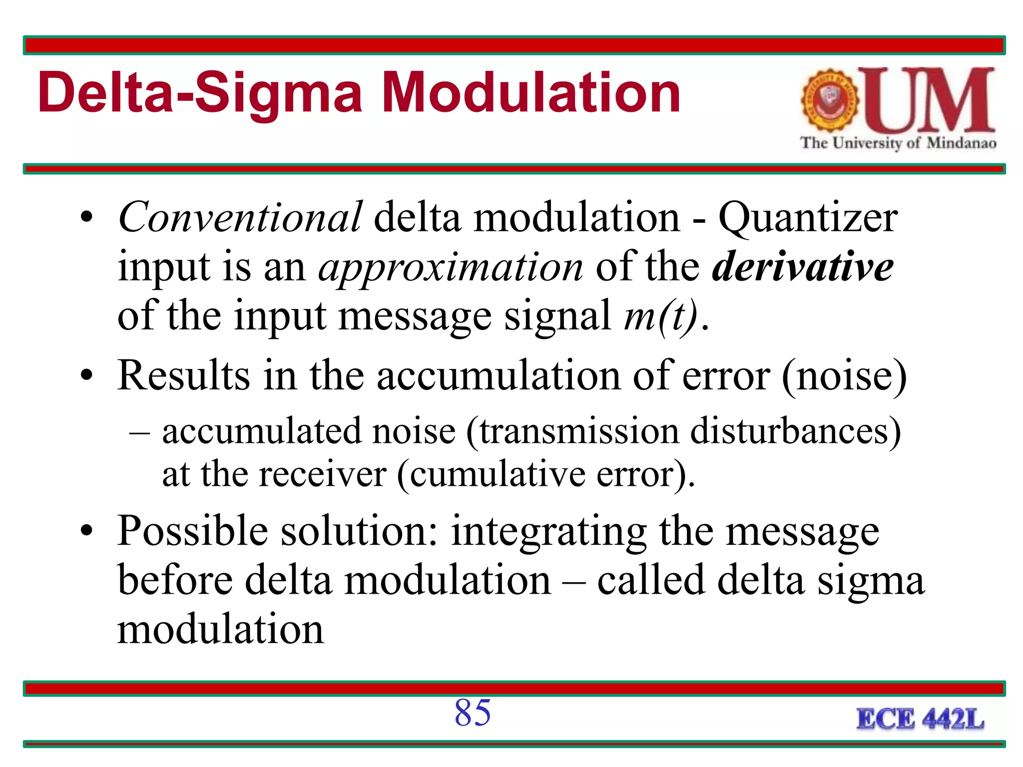 Delta-Sigma Modulation
• Conventional delta modulation - Quantizer
input is an approximation of the derivative
of the input message signal m(t).
• Results in the accumulation of error (noise)
– accumulated noise (transmission disturbances)
at the receiver (cumulative error).
• Possible solution: integrating the message
before delta modulation – called delta sigma
modulation
85
 