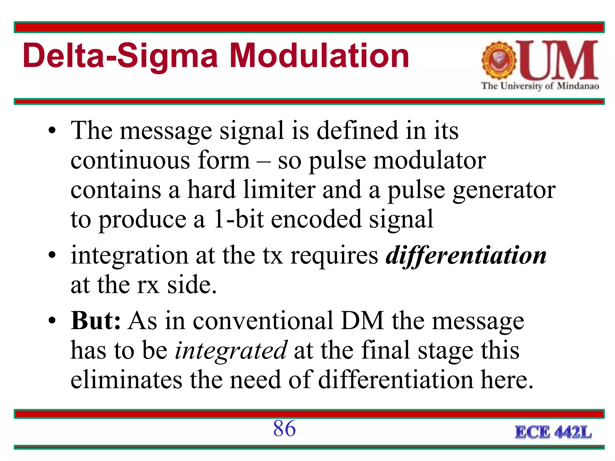 86
• The message signal is defined in its
continuous form – so pulse modulator
contains a hard limiter and a pulse generator
to produce a 1-bit encoded signal
• integration at the tx requires differentiation
at the rx side.
• But: As in conventional DM the message
has to be integrated at the final stage this
eliminates the need of differentiation here.
Delta-Sigma Modulation
 