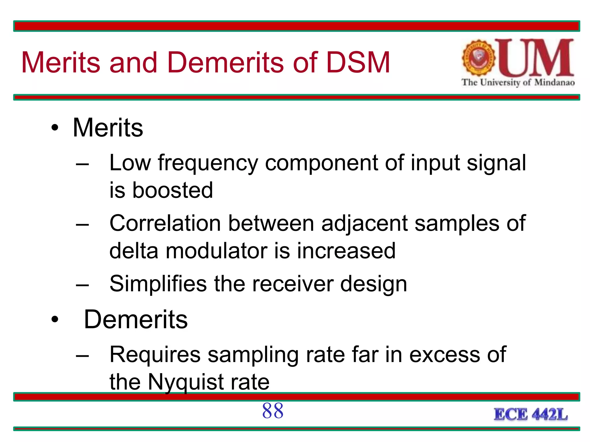 • Merits
– Low frequency component of input signal
is boosted
– Correlation between adjacent samples of
delta modulator is increased
– Simplifies the receiver design
• Demerits
– Requires sampling rate far in excess of
the Nyquist rate
Merits and Demerits of DSM
88
 