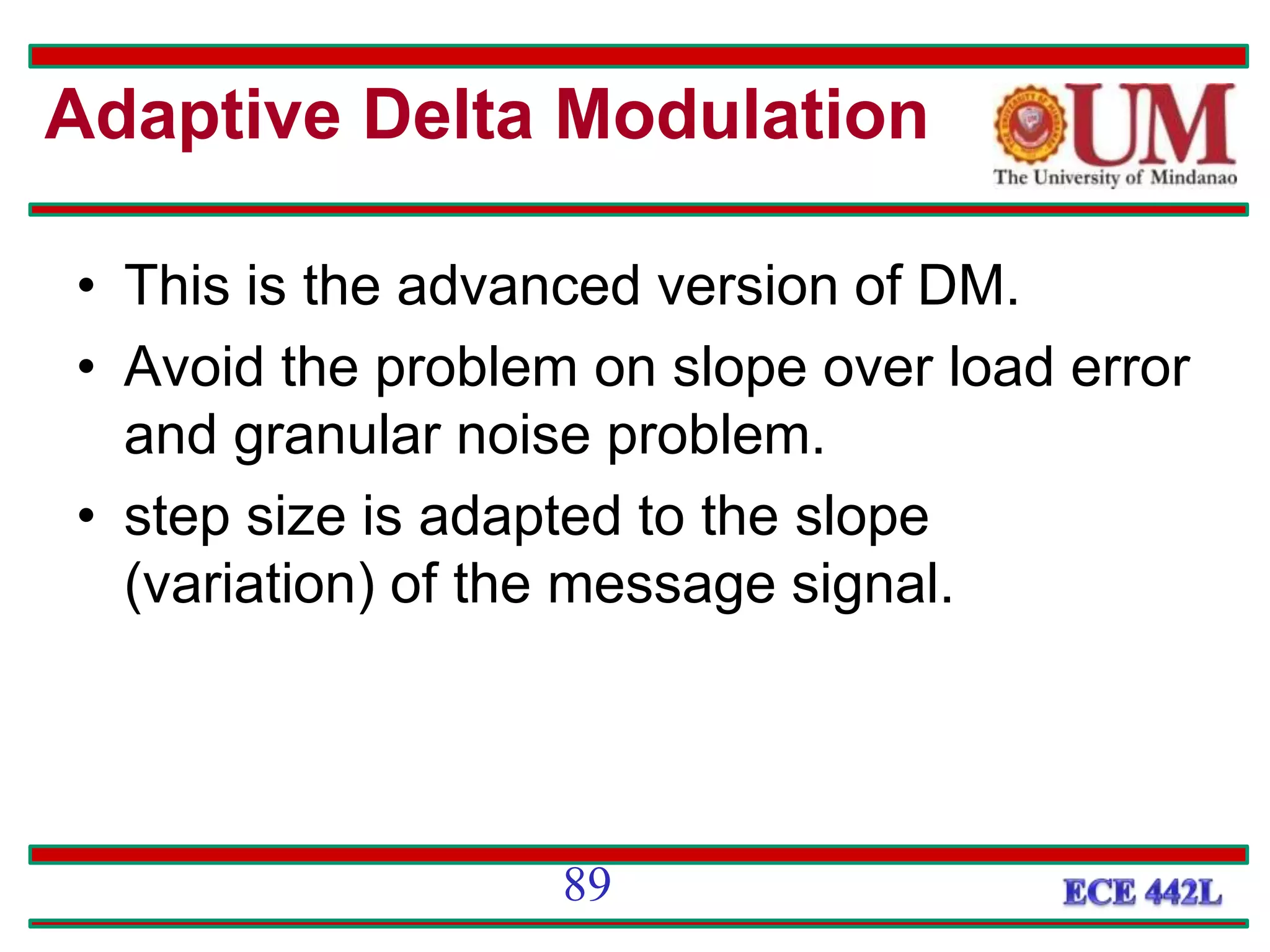 • This is the advanced version of DM.
• Avoid the problem on slope over load error
and granular noise problem.
• step size is adapted to the slope
(variation) of the message signal.
89
Adaptive Delta Modulation
 