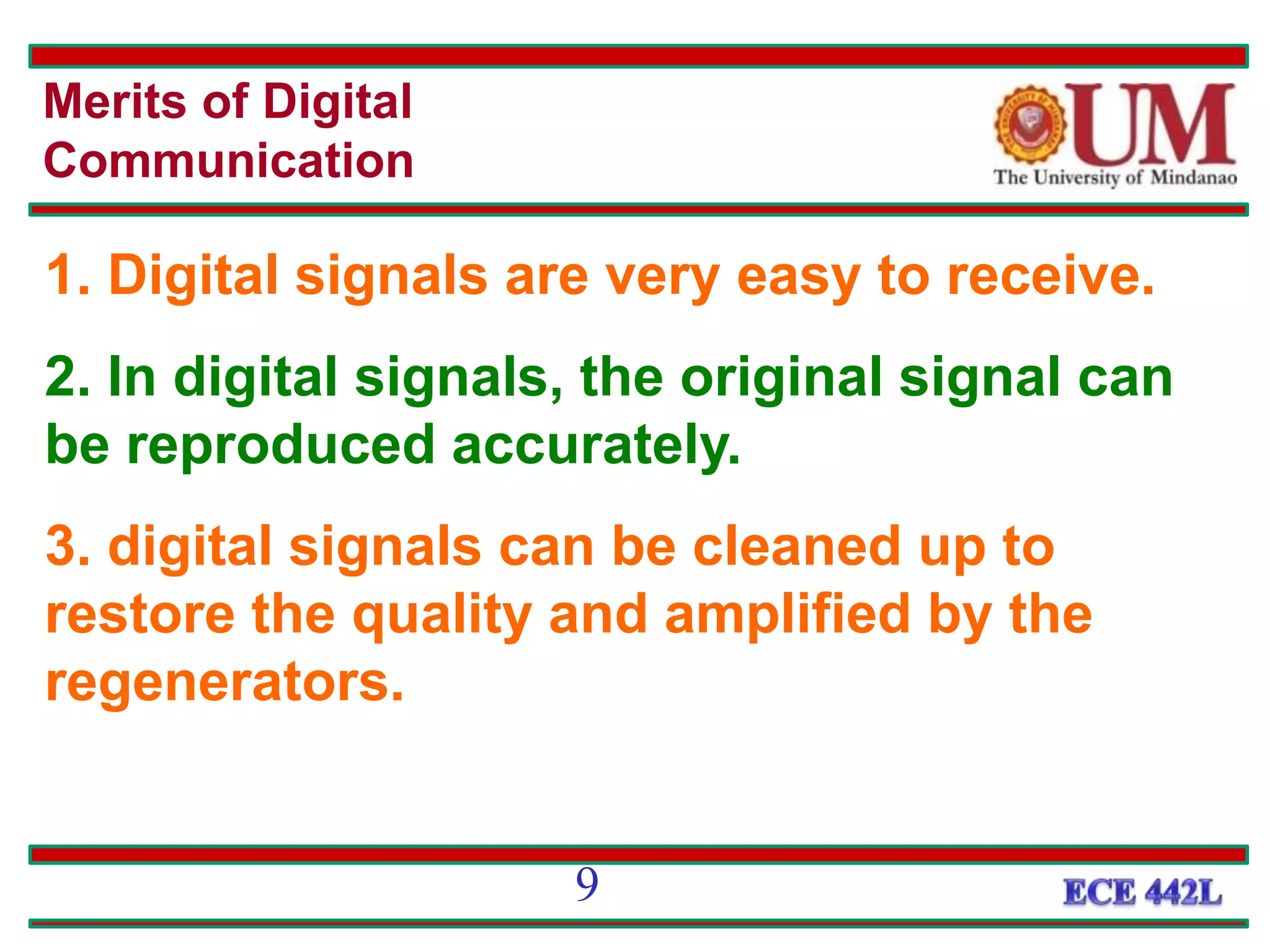 Merits of Digital
Communication
1. Digital signals are very easy to receive.
2. In digital signals, the original signal can
be reproduced accurately.
3. digital signals can be cleaned up to
restore the quality and amplified by the
regenerators.
9
 