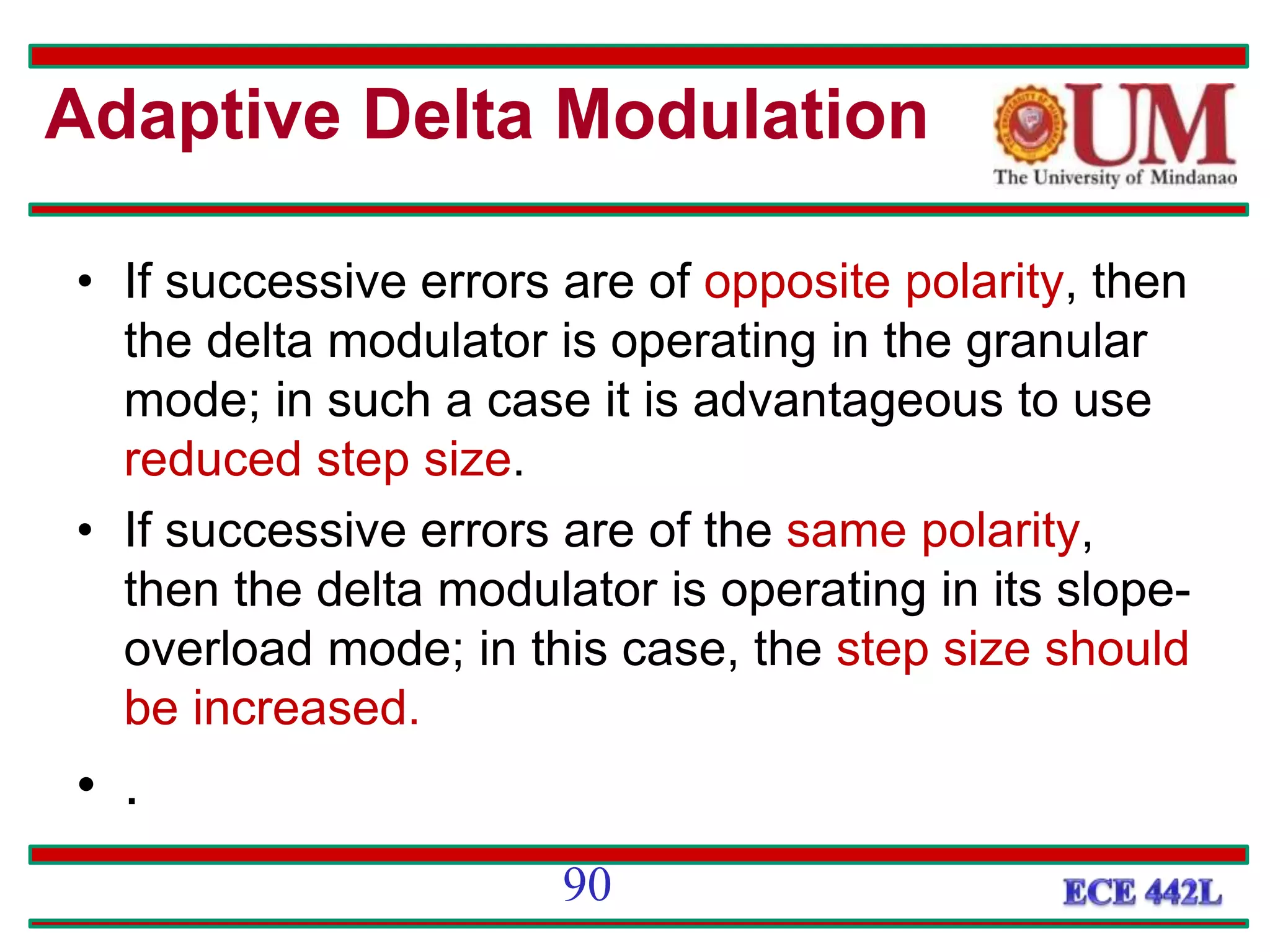 • If successive errors are of opposite polarity, then
the delta modulator is operating in the granular
mode; in such a case it is advantageous to use
reduced step size.
• If successive errors are of the same polarity,
then the delta modulator is operating in its slope-
overload mode; in this case, the step size should
be increased.
• .
90
Adaptive Delta Modulation
 