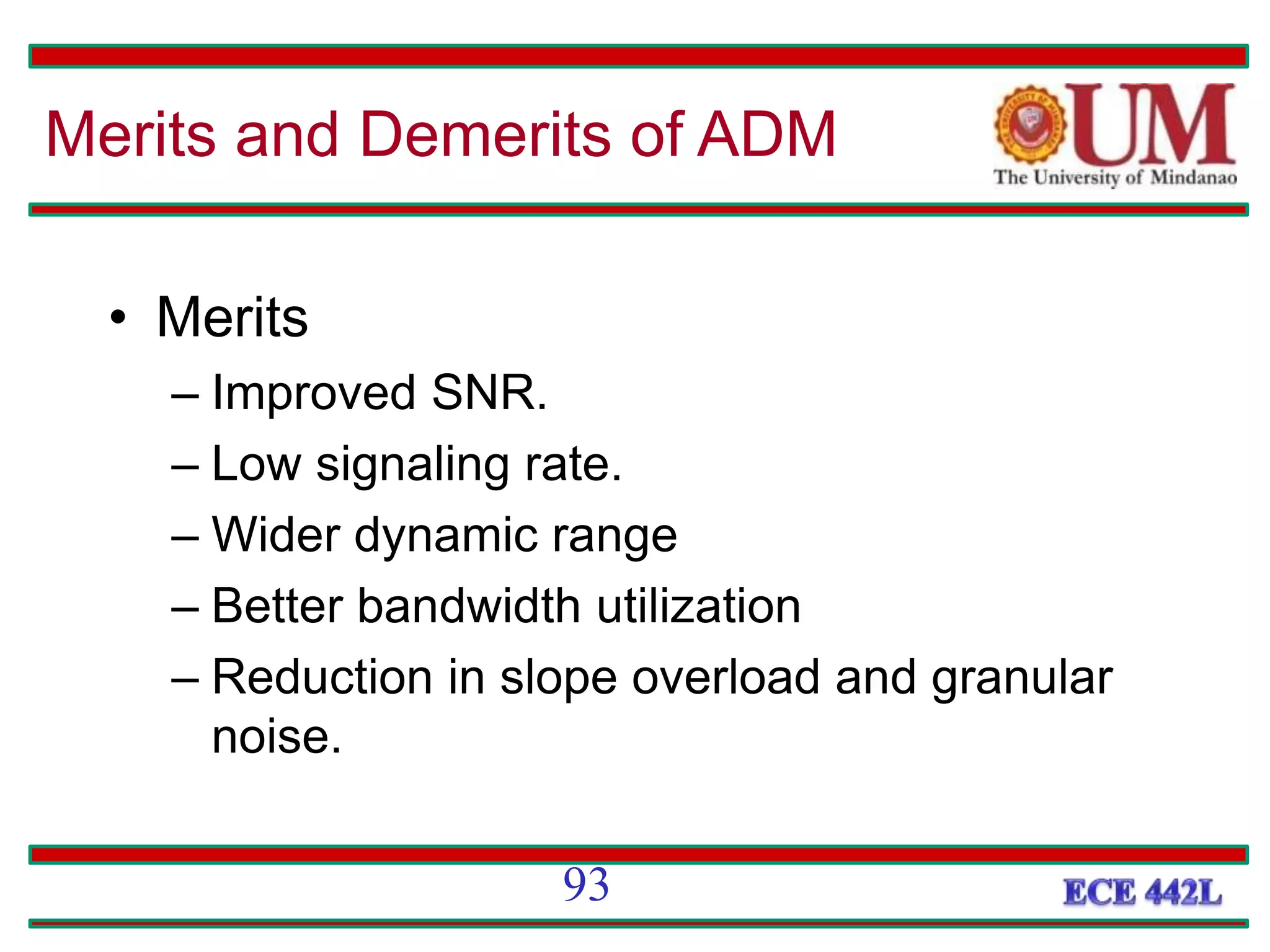 • Merits
– Improved SNR.
– Low signaling rate.
– Wider dynamic range
– Better bandwidth utilization
– Reduction in slope overload and granular
noise.
Merits and Demerits of ADM
93
 
