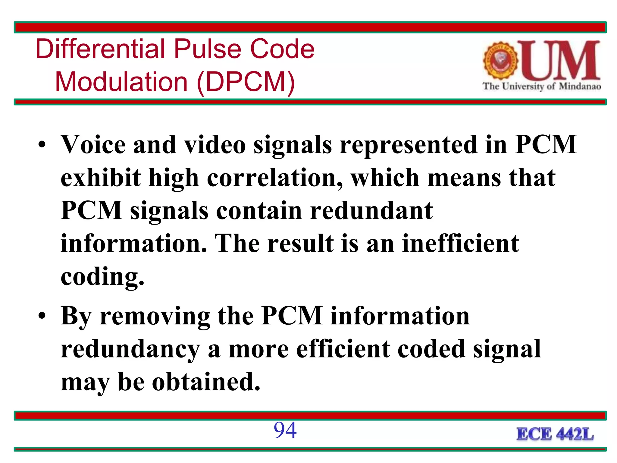 • Voice and video signals represented in PCM
exhibit high correlation, which means that
PCM signals contain redundant
information. The result is an inefficient
coding.
• By removing the PCM information
redundancy a more efficient coded signal
may be obtained.
Differential Pulse Code
Modulation (DPCM)
94
 