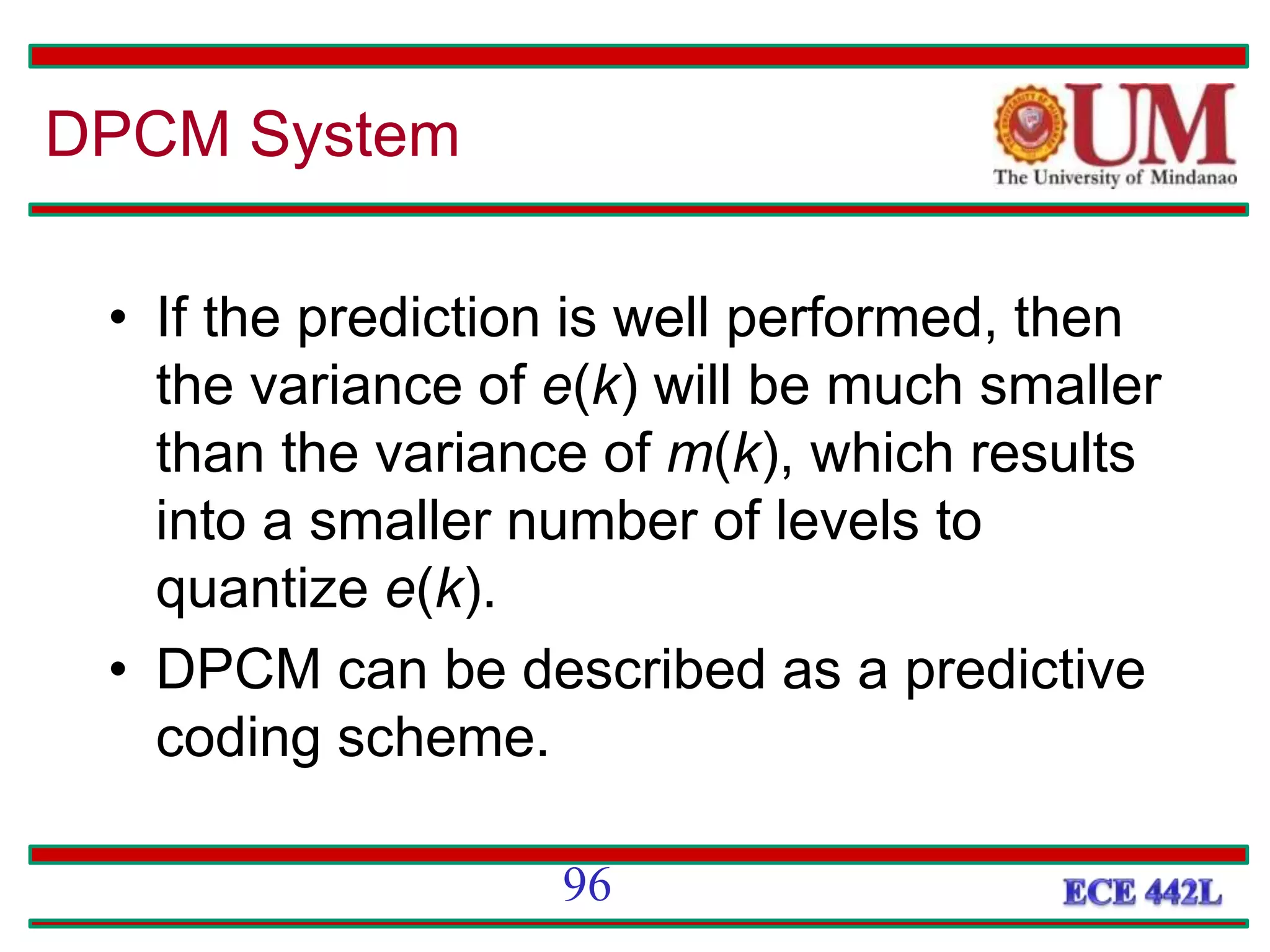 • If the prediction is well performed, then
the variance of e(k) will be much smaller
than the variance of m(k), which results
into a smaller number of levels to
quantize e(k).
• DPCM can be described as a predictive
coding scheme.
96
DPCM System
 
