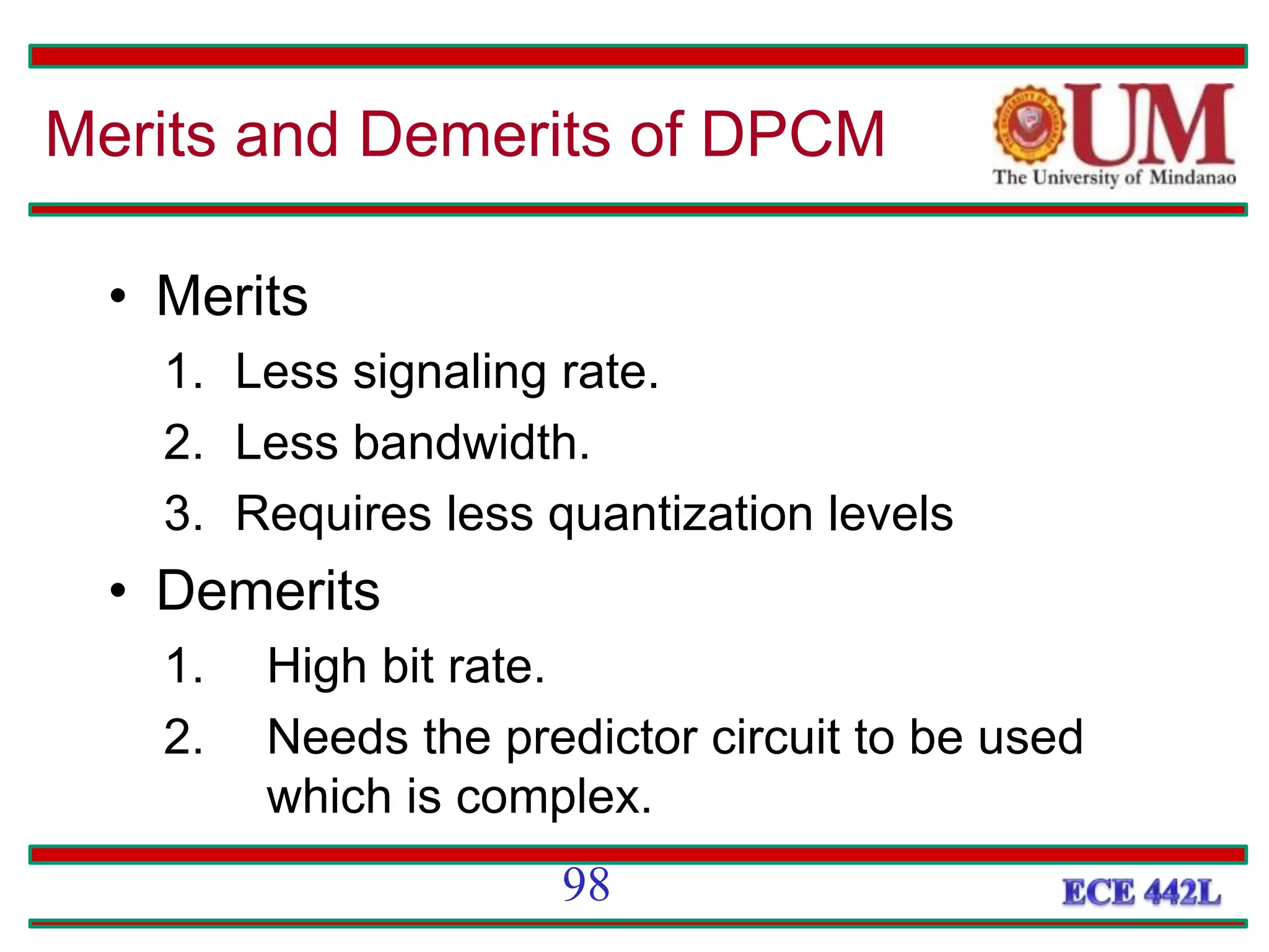 • Merits
1. Less signaling rate.
2. Less bandwidth.
3. Requires less quantization levels
• Demerits
1. High bit rate.
2. Needs the predictor circuit to be used
which is complex.
Merits and Demerits of DPCM
98
 