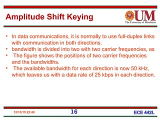 12/13/15 22:49
• In data communications, it is normally to use full-duplex links
with communication in both directions.
• bandwidth is divided into two with two carrier frequencies, as
• The figure shows the positions of two carrier frequencies
and the bandwidths.
• The available bandwidth for each direction is now 50 kHz,
which leaves us with a data rate of 25 kbps in each direction.
Amplitude Shift Keying
16
 