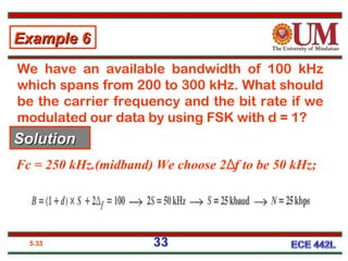 5.33
We have an available bandwidth of 100 kHz
which spans from 200 to 300 kHz. What should
be the carrier frequency and the bit rate if we
modulated our data by using FSK with d = 1?
Fc = 250 kHz.(midband) We choose 2 f to be 50 kHz;Δ
Example 6Example 6
SolutionSolution
33
 