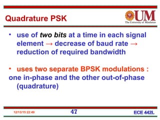 12/13/15 22:49 47
• use of two bits at a time in each signal
element → decrease of baud rate →
reduction of required bandwidth
• uses two separate BPSK modulations :
one in-phase and the other out-of-phase
(quadrature)
Quadrature PSK
 