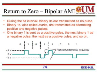 Return to Zero – Bipolar AMI
74
• During the bit interval, binary 0s are transmitted as no pulse.
• Binary 1s, also called marks, are transmitted as alternating
positive and negative pulses.
• One binary 1 is sent as a positive pulse, the next binary 1 as
a negative pulse, the next as a positive pulse, and so on.
 