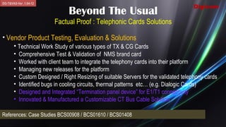 DG-T&VAS-Ver .1.04-12
                                                                                      Digicom
                                Beyond The Usual
                          Factual Proof : Telephonic Cards Solutions

• Vendor Product Testing, Evaluation & Solutions
    • Technical Work Study of various types of TX & CG Cards
       •   Comprehensive Test & Validation of NMS brand card
       •   Worked with client team to integrate the telephony cards into their platform
       •   Managing new releases for the platform
       •   Custom Designed / Right Resizing of suitable Servers for the validated telephony cards
       •   Identified bugs in cooling circuits, thermal patterns etc… (e.g. Dialogic Cards)
       •   Designed and Integrated “Termination panel device” for E1/T1 connectivity
       •   Innovated & Manufactured a Customizable CT Bus Cable Solution

References: Case Studies BCS00908 / BCS01610 / BCS01408
 