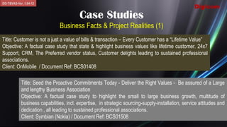 DG-T&VAS-Ver .1.04-12
                                                                                                    Digicom
                                         Case Studies
                               Business Facts & Project Realities (1)
Title: Customer is not a just a value of bills & transaction – Every Customer has a “Lifetime Value”
Objective: A factual case study that state & highlight business values like lifetime customer. 24x7
Support, CRM, The Preferred vendor status, Customer delights leading to sustained professional
associations.
Client: OnMobile / Document Ref: BCS01408

            Title: Seed the Proactive Commitments Today - Deliver the Right Values - Be assured of a Large
            and lengthy Business Association
            Objective: A factual case study to highlight the small to large business growth, multitude of
            business capabilities, incl. expertise, in strategic sourcing-supply-installation, service attitudes and
            dedication , all leading to sustained professional associations.
            Client: Symbian (Nokia) / Document Ref: BCS01508
 