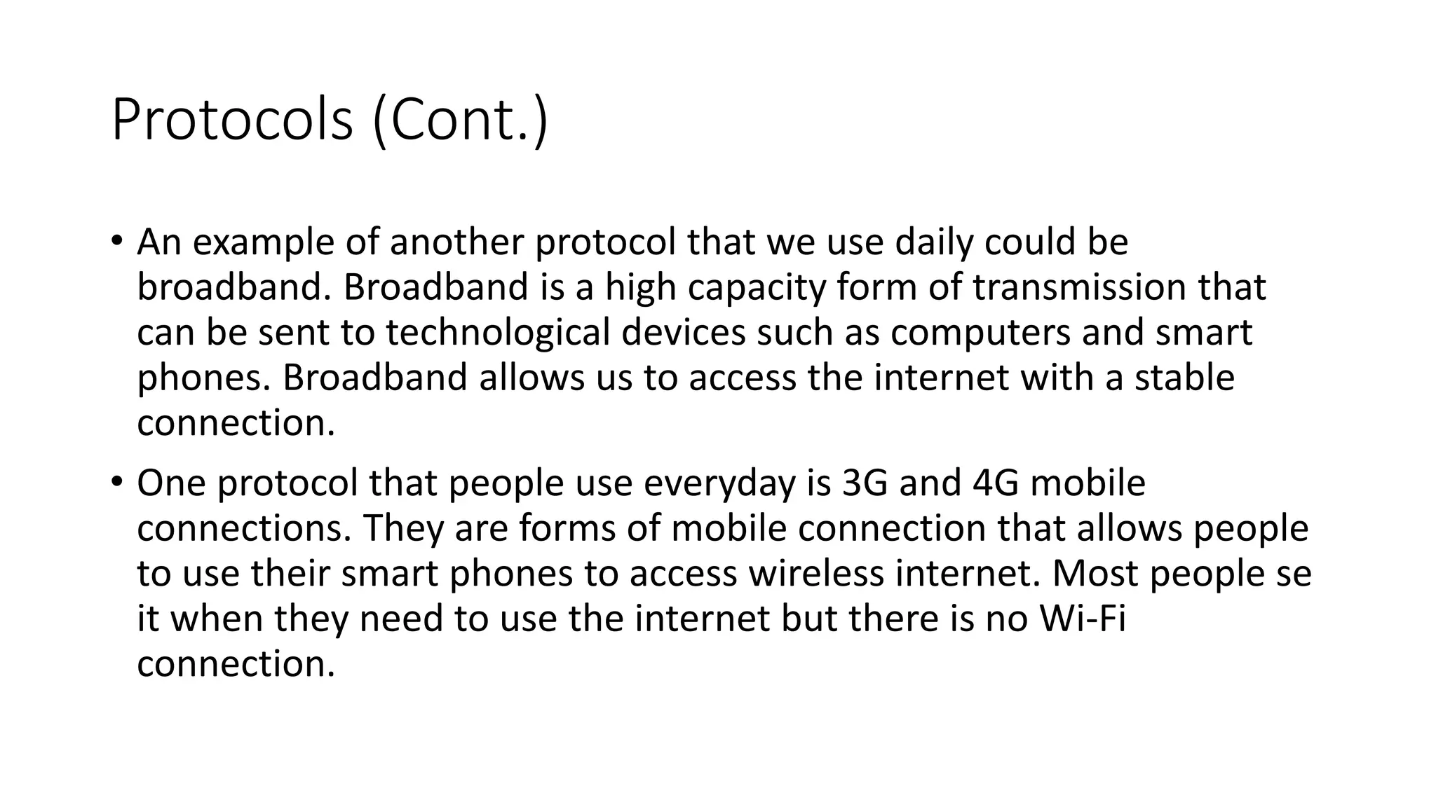Protocols (Cont.)
• An example of another protocol that we use daily could be
broadband. Broadband is a high capacity form of transmission that
can be sent to technological devices such as computers and smart
phones. Broadband allows us to access the internet with a stable
connection.
• One protocol that people use everyday is 3G and 4G mobile
connections. They are forms of mobile connection that allows people
to use their smart phones to access wireless internet. Most people se
it when they need to use the internet but there is no Wi-Fi
connection.
 