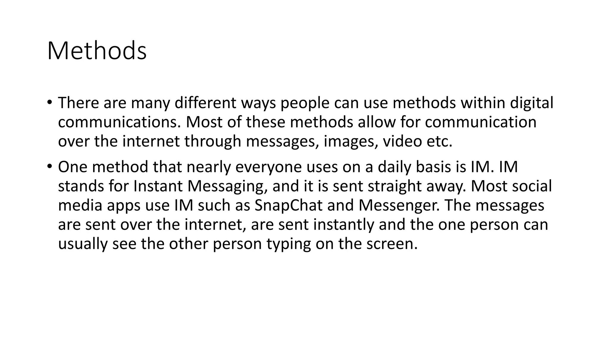 Methods
• There are many different ways people can use methods within digital
communications. Most of these methods allow for communication
over the internet through messages, images, video etc.
• One method that nearly everyone uses on a daily basis is IM. IM
stands for Instant Messaging, and it is sent straight away. Most social
media apps use IM such as SnapChat and Messenger. The messages
are sent over the internet, are sent instantly and the one person can
usually see the other person typing on the screen.
 
