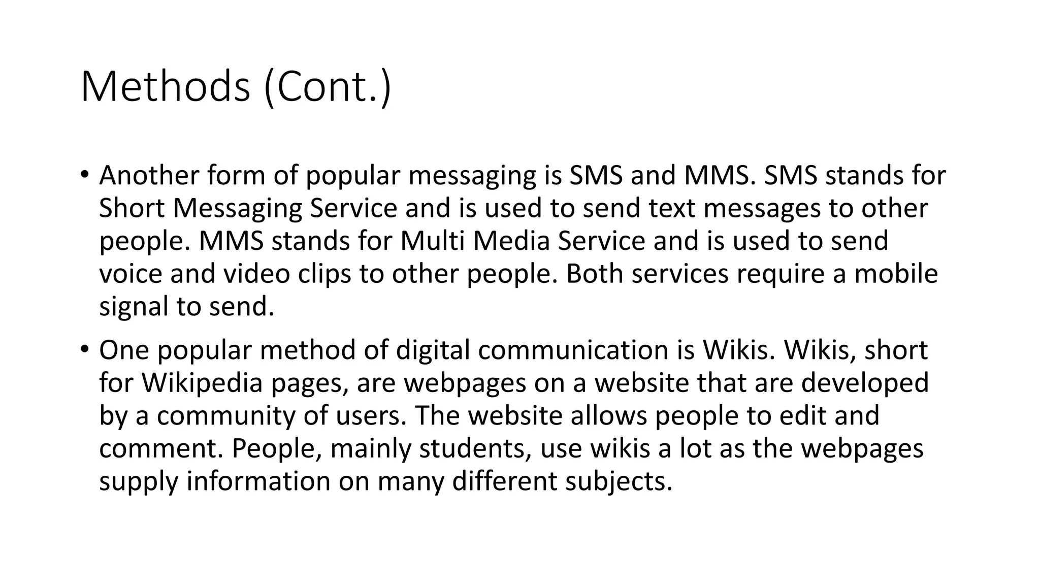 Methods (Cont.)
• Another form of popular messaging is SMS and MMS. SMS stands for
Short Messaging Service and is used to send text messages to other
people. MMS stands for Multi Media Service and is used to send
voice and video clips to other people. Both services require a mobile
signal to send.
• One popular method of digital communication is Wikis. Wikis, short
for Wikipedia pages, are webpages on a website that are developed
by a community of users. The website allows people to edit and
comment. People, mainly students, use wikis a lot as the webpages
supply information on many different subjects.
 