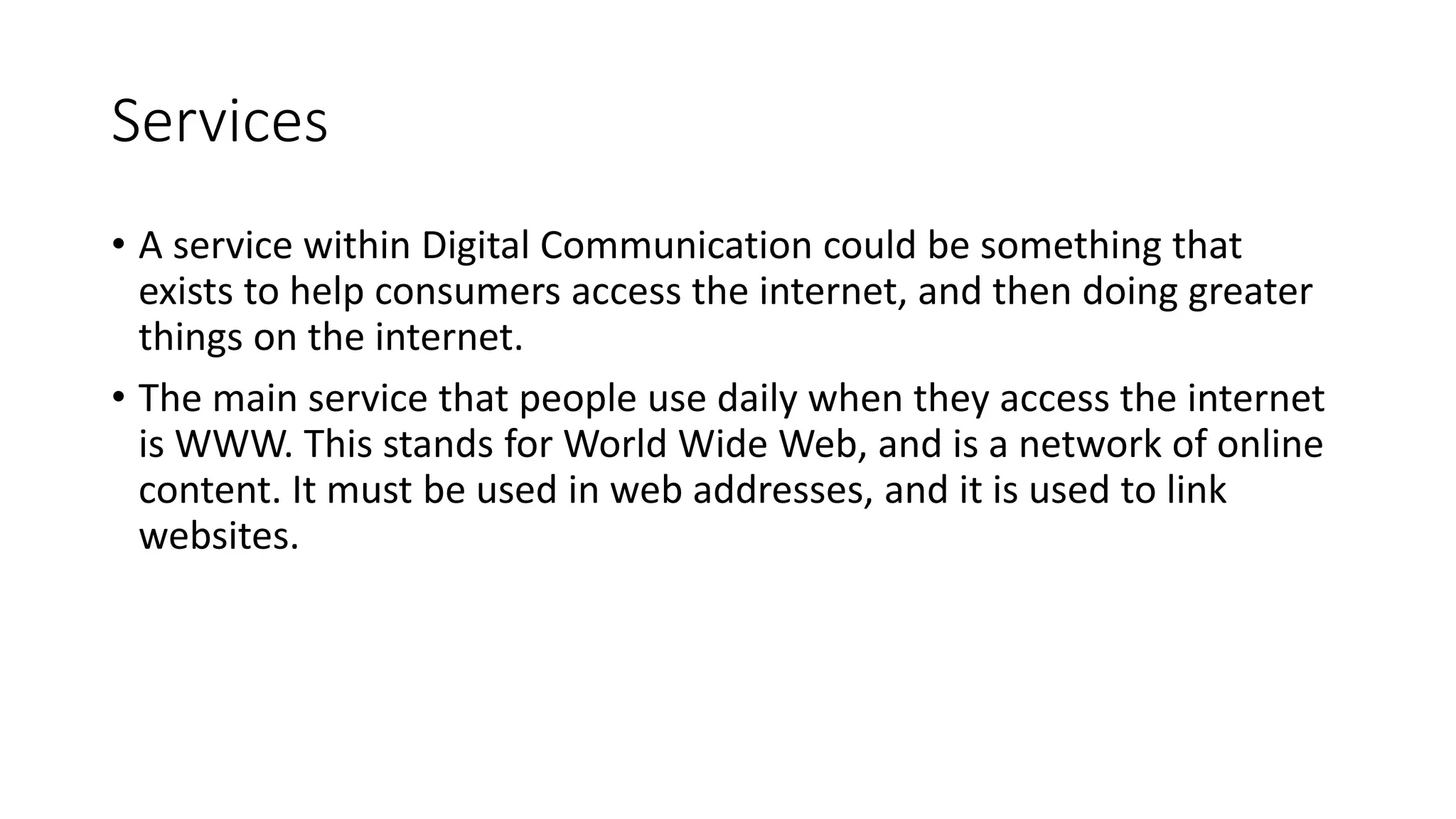 Services
• A service within Digital Communication could be something that
exists to help consumers access the internet, and then doing greater
things on the internet.
• The main service that people use daily when they access the internet
is WWW. This stands for World Wide Web, and is a network of online
content. It must be used in web addresses, and it is used to link
websites.
 