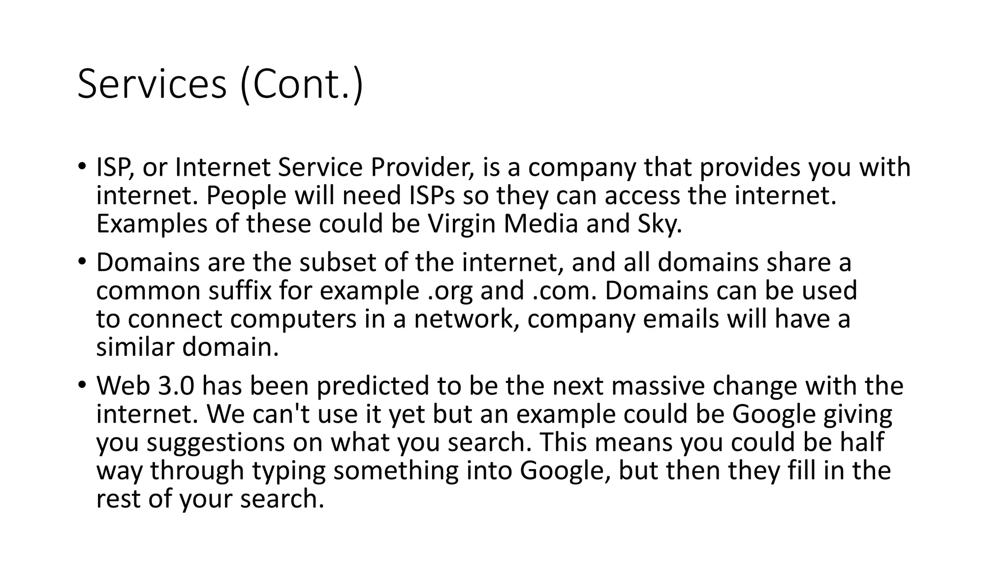 Services (Cont.)
• ISP, or Internet Service Provider, is a company that provides you with
internet. People will need ISPs so they can access the internet.
Examples of these could be Virgin Media and Sky.
• Domains are the subset of the internet, and all domains share a
common suffix for example .org and .com. Domains can be used
to connect computers in a network, company emails will have a
similar domain.
• Web 3.0 has been predicted to be the next massive change with the
internet. We can't use it yet but an example could be Google giving
you suggestions on what you search. This means you could be half
way through typing something into Google, but then they fill in the
rest of your search.
 
