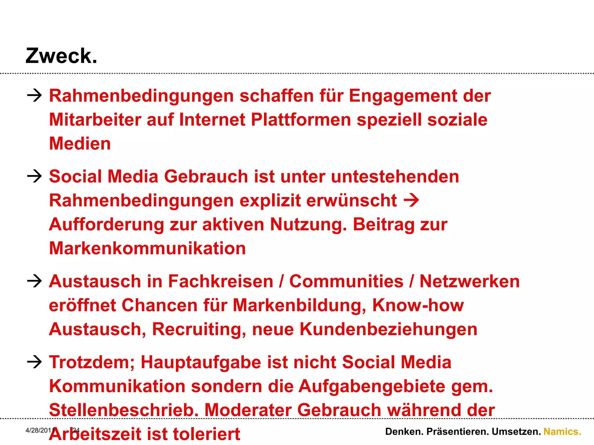 Zweck.Rahmenbedingungen schaffen für Engagement der Mitarbeiter auf Internet Plattformen speziell soziale MedienSocial Media Gebrauch ist unter untestehenden Rahmenbedingungen explizit erwünscht  Aufforderung zur aktiven Nutzung. Beitrag zur MarkenkommunikationAustausch in Fachkreisen / Communities / Netzwerken eröffnet Chancen für Markenbildung, Know-how Austausch, Recruiting, neue KundenbeziehungenTrotzdem; Hauptaufgabe ist nicht Social Media Kommunikation sondern die Aufgabengebiete gem. Stellenbeschrieb. Moderater Gebrauch während der Arbeitszeit ist toleriert4/28/11Denken. Präsentieren. Umsetzen.24