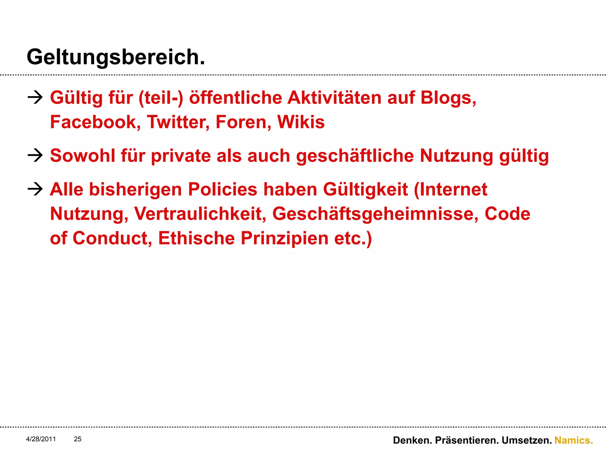 Geltungsbereich.Gültig für (teil-) öffentliche Aktivitäten auf Blogs, Facebook, Twitter, Foren, WikisSowohl für private als auch geschäftliche Nutzung gültigAlle bisherigen Policies haben Gültigkeit (Internet Nutzung, Vertraulichkeit, Geschäftsgeheimnisse, Code ofConduct, Ethische Prinzipien etc.)4/28/11Denken. Präsentieren. Umsetzen.25
