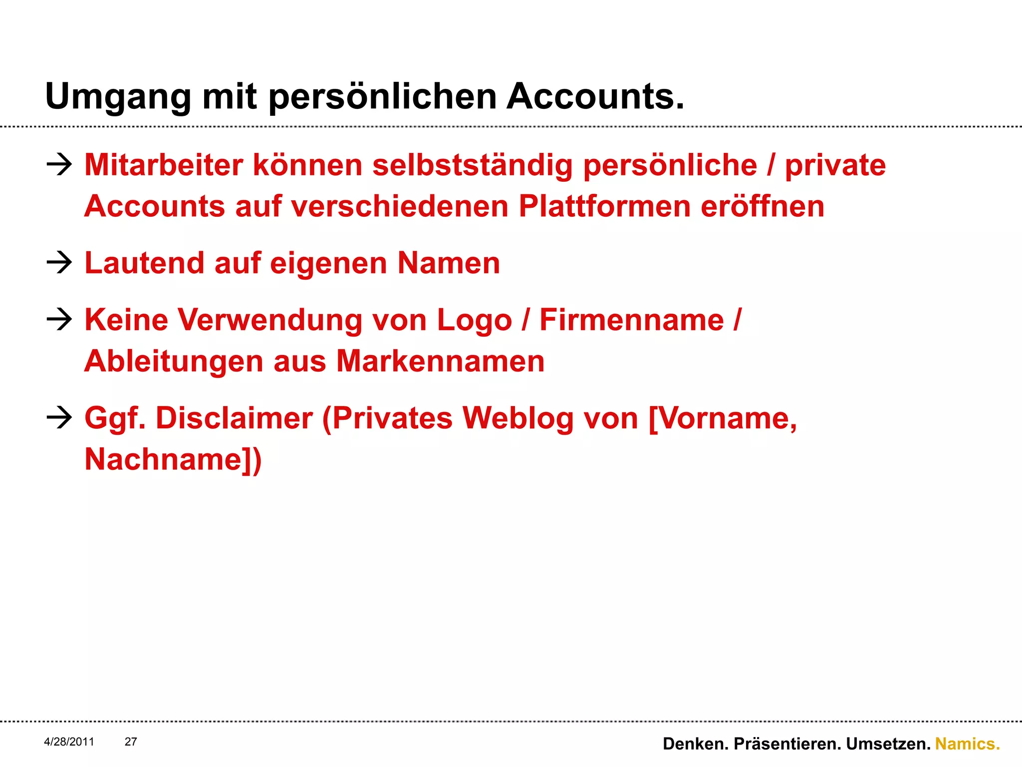 Umgang mit persönlichen Accounts.Mitarbeiter können selbstständig persönliche / private Accounts auf verschiedenen Plattformen eröffnenLautend auf eigenen NamenKeine Verwendung von Logo / Firmenname / Ableitungen aus MarkennamenGgf. Disclaimer (Privates Weblog von [Vorname, Nachname])4/28/11Denken. Präsentieren. Umsetzen.27