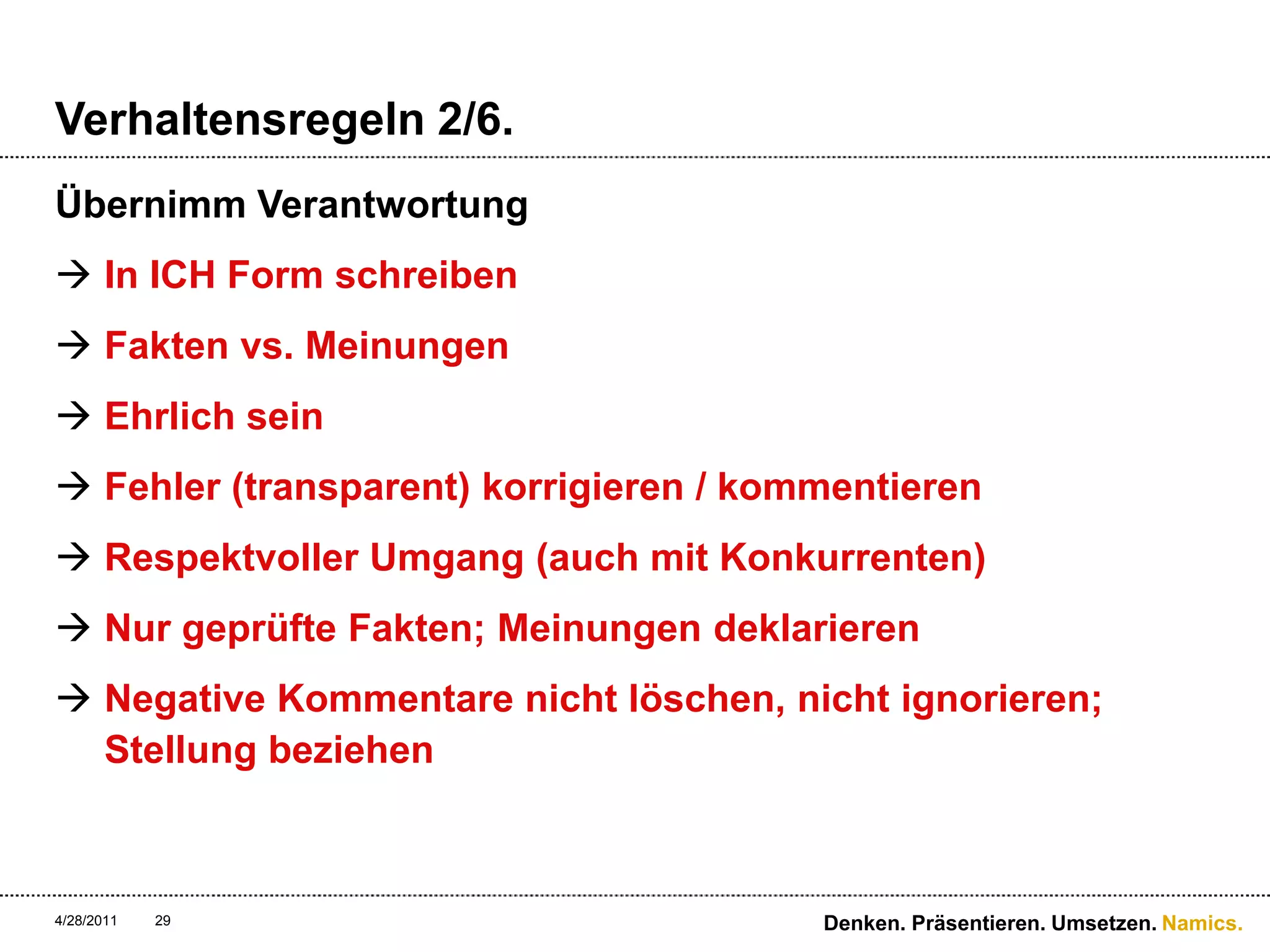 Verhaltensregeln 2/6.Übernimm VerantwortungIn ICH Form schreibenFakten vs. MeinungenEhrlich seinFehler (transparent) korrigieren / kommentierenRespektvoller Umgang (auch mit Konkurrenten) Nur geprüfte Fakten; Meinungen deklarierenNegative Kommentare nicht löschen, nicht ignorieren; Stellung beziehen4/28/11Denken. Präsentieren. Umsetzen.29