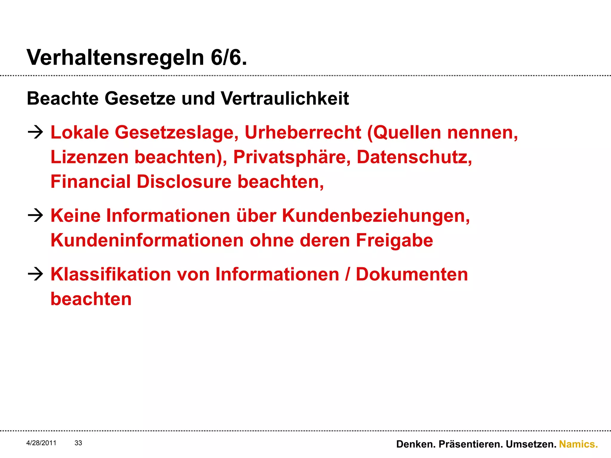 Verhaltensregeln 6/6.Beachte Gesetze und VertraulichkeitLokale Gesetzeslage, Urheberrecht (Quellen nennen, Lizenzen beachten), Privatsphäre, Datenschutz, Financial Disclosure beachten, Keine Informationen über Kundenbeziehungen, Kundeninformationen ohne deren FreigabeKlassifikation von Informationen / Dokumenten beachten4/28/11Denken. Präsentieren. Umsetzen.33