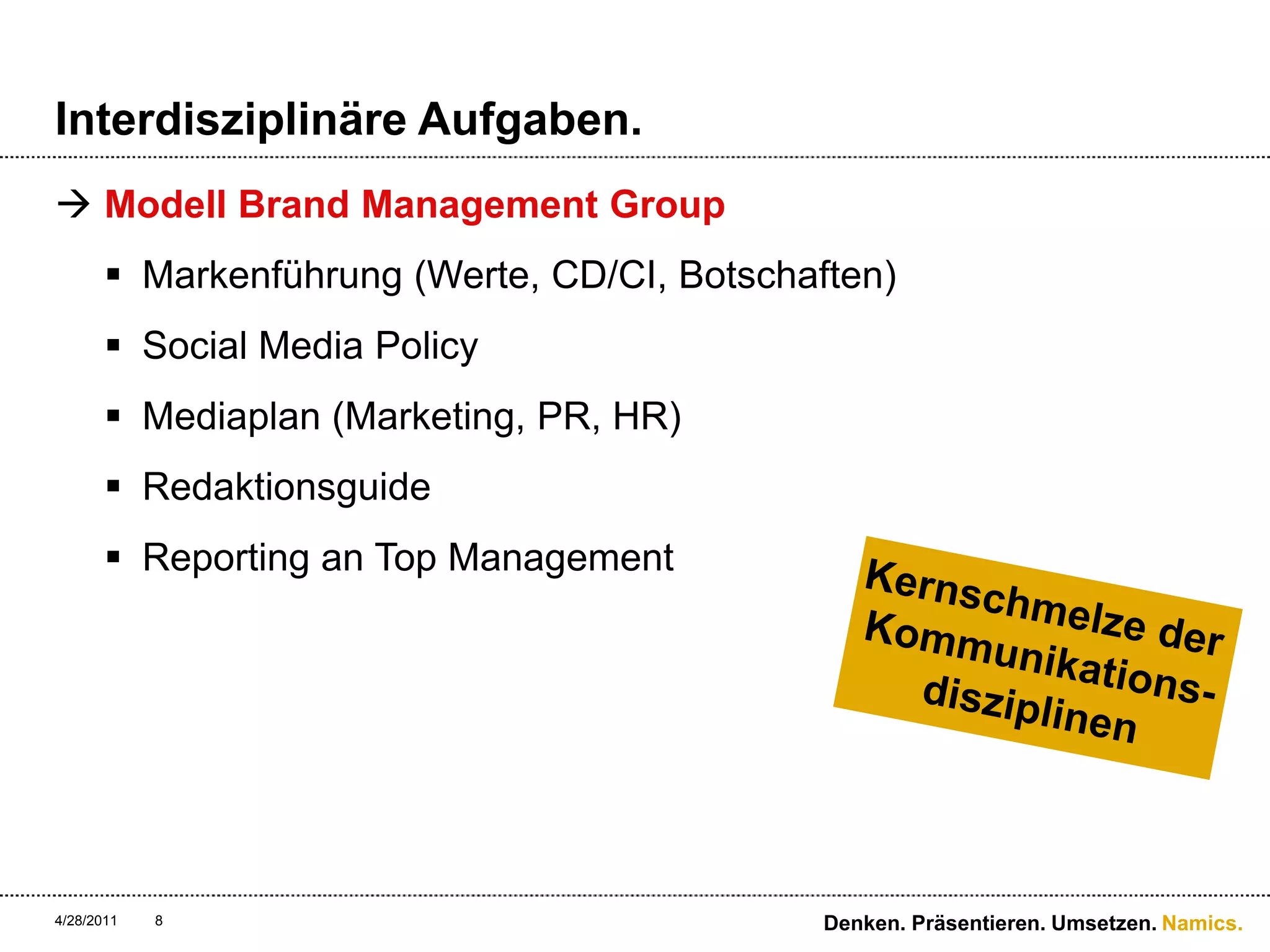 Interdisziplinäre Aufgaben.Modell Brand Management GroupMarkenführung (Werte, CD/CI, Botschaften)Social Media PolicyMediaplan (Marketing, PR, HR)RedaktionsguideReporting an Top Management4/28/11Denken. Präsentieren. Umsetzen.8Kernschmelze der Kommunikations-disziplinen