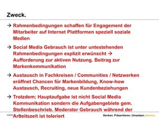 Zweck.Rahmenbedingungen schaffen für Engagement der Mitarbeiter auf Internet Plattformen speziell soziale MedienSocial Media Gebrauch ist unter untestehenden Rahmenbedingungen explizit erwünscht  Aufforderung zur aktiven Nutzung. Beitrag zur MarkenkommunikationAustausch in Fachkreisen / Communities / Netzwerken eröffnet Chancen für Markenbildung, Know-how Austausch, Recruiting, neue KundenbeziehungenTrotzdem; Hauptaufgabe ist nicht Social Media Kommunikation sondern die Aufgabengebiete gem. Stellenbeschrieb. Moderater Gebrauch während der Arbeitszeit ist toleriert4/28/11Denken. Präsentieren. Umsetzen.24