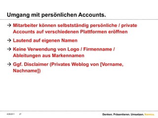 Umgang mit persönlichen Accounts.Mitarbeiter können selbstständig persönliche / private Accounts auf verschiedenen Plattformen eröffnenLautend auf eigenen NamenKeine Verwendung von Logo / Firmenname / Ableitungen aus MarkennamenGgf. Disclaimer (Privates Weblog von [Vorname, Nachname])4/28/11Denken. Präsentieren. Umsetzen.27