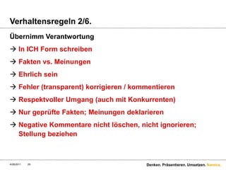 Verhaltensregeln 2/6.Übernimm VerantwortungIn ICH Form schreibenFakten vs. MeinungenEhrlich seinFehler (transparent) korrigieren / kommentierenRespektvoller Umgang (auch mit Konkurrenten) Nur geprüfte Fakten; Meinungen deklarierenNegative Kommentare nicht löschen, nicht ignorieren; Stellung beziehen4/28/11Denken. Präsentieren. Umsetzen.29