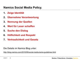 Namics SocialMedia Policy.Zeige IdentitätÜbernehme VerantwortungNennung der QuellenWert für Leser schaffenSuche den DialogHöflichkeit und RespektVertraulichkeit und GesetzDie Details im Namics Blog unter:http://blog.namics.com/2010/09/social-media-keine-guidelines.html4/28/11Denken. Präsentieren. Umsetzen.36