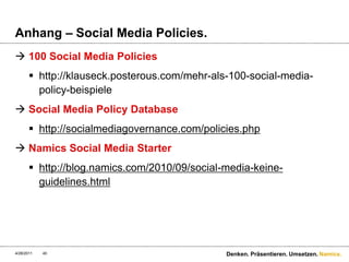 Anhang – Social Media Policies.100 Social Media Policieshttp://klauseck.posterous.com/mehr-als-100-social-media-policy-beispiele	Social Media Policy Databasehttp://socialmediagovernance.com/policies.phpNamics Social Media Starterhttp://blog.namics.com/2010/09/social-media-keine-guidelines.html4/28/11Denken. Präsentieren. Umsetzen.40